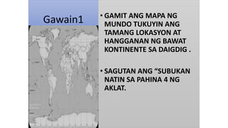 Gawain1 • GAMIT ANG MAPA NG
MUNDO TUKUYIN ANG
TAMANG LOKASYON AT
HANGGANAN NG BAWAT
KONTINENTE SA DAIGDIG .
• SAGUTAN ANG “SUBUKAN
NATIN SA PAHINA 4 NG
AKLAT.
 