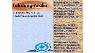 Takdang Aralin
1. BASAHIN ANG PP. 8- 16.
2. SAGUTIN ANG PAHINA 18-19
Batayang Aklat: Mateo
Ph.D, Grace Estela C., et.
al., Asya Pag-Usbong ng
Kabihasnan, Vibal
Publishing House
Quezon City, 2008, pp.
32
Garrovillas, Fe S.J.,
Rosalie N. Nieva and
Melinda C.Vidallo,
Workteks sa Araling
Panlipunan II:
Kasaysayan ng Asya,
Innovative Educational
Materials, Inc., Sta. Ana,
Manila, 2008, p.15
 