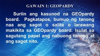 GAWAIN 1: GEOPARDY
Suriin ang kasunod na GEOpardy
board. Pagkatapos, bumuo ng tanong
naa ang sagot o salita o larawang
mak...
