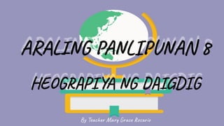 ARALING PANLIP NAN 8
HEOGRAPIYA NG DAIGDIG
By Teacher Mary Grace Rosario
 