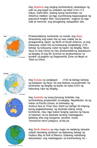 Ang Antartica ang tanging kontinenteng natatakpan ng
yelo na ang kapal ay umaabot ng halos 2 km (1.2
milya). Dahil ditto, walang taong naninirahan sa
Antartica maliban sa mga siyentistang nagsasagawa ng
pag-aaral tungkol ditto. Gayunpaman, sagana sa mga
isda at mammal ang karagatang nakapalibot dito.
Pinakamalaking kontinente sa mundo ang Asya.
Sinasabing ang sukat nito ay mas malaki pa sa
pinagsamang lupain ng North at South America, at ang
kabuuang sukat nito ay tinatayang sangkatlong (1/3)
bahagi ng kabuuang sukat ng lupain ng daigdig. Nasa
Asya rin ang China na may pinakamalaking populasyon
sa daigdig at ang Mt. Everest na pinakamataas na
bundok sa pagitan ng Sagamartha Zone sa Nepal at
Tibet sa China
Ang Europe ay sangkapat (1/4) na bahagi lamang
ng kalupaan ng Asya. Ito ang ikalawa sa pinakmaliit na
kontinente ng daigdig sa lawak na halos 6.8% ng
kabuuang lupa ng daigdig.
Ang Australia ay isang bansang kinikilala ring
kontinenteng pinakamaliit sa daigdig. Napalibutan ito ng
Indian at Pacific Ocean, at inihiwalay ng
Arafura Sea at Timor Sea. Dahil sa mahigit 50 milyong
taong pagkakahiwalay ng Australia bilang isang
kontinente, may mga bukod tanging species ng hayop
at halaman na sa Australia lamang matatagpuan,
kabilang ditto ang kangaroo, wombat, koala,
Tasmanian devil, platypus, at iba pa.
Ang North America ay may hugis na malaking tatsulok
subalit mistulang pinilasan sa dalawang bahagi ng
Hudson Bay at Gulf of Mexico. Dalawng mahabang
kabundukan ang matatagpuan sa kontinenteng ito –
 