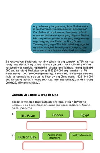 Sa kasaysayan, tinatayang may 540 bulkan na ang pumutok at 75% sa mga
ito ay nasa Pacific Ring of Fire. Ilan sa mga bulkan sa Pacific Ring of Fire
na pumutok at nagdulot ng malaking pinsala, ang Tambora noong 1815 (92
000 ang namatay); Krakatoa noong 1883 (36 000 ang namatay); at Mt.
Pelee noong 1902 (30 000 ang namatay). Samantala, ilan sa mga bansang
labis na napinsala ng malakas na lindol ay ang China noong 1923 (143 000
ang namatay); Sumatra noong 2004 (227 898 ang namatay); at Haiti noong
2010 (222 570 ang namatay).
Gawain 2: Three Words in One
Saang kontinente matatagpuan ang mga pook / hayop na
tinutukoy sa bawat bilang? Isulat ang sagot sa kahon. Gawin
ito sa kwaderno.
1.
2.
Ang malawakang hangganan ng Asya, North America
at South Americaay matatagpuan sa Pacific Ringof
Fire, Saklaw nito ang kanlurang hangganan ng South
America at NorthAmerica patungong hilaga sa Aleutian
Islands ng Alaska, pababa sa silangang hangganan ng
Asya hanggang New Zealand sa Timog Ocenia.
Tinatawag itong ring of Fire dahil matindi ang pagputok
ng bulkan at paglindol sa rehiyong ito bunga ng pag-
uumpugan ng mga tectonicplate o tipak ng crust ng
daigdig kung saan nakapatong ang mga naturang
kontinente
Nile River Sahara
Dessert
Egypt
Hudson Bay
Appalachian
Mountains
Rocky Mountains
 