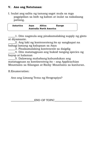 V. Ano ang Natutunan:
I. Isulat ang salita ng tamang sagot mula sa mga
pagpipilian sa loob ng kahon at isulat sa nakalaang
patlang.
_____1. Dito nagmula ang pinakamalaking supply ng ginto
at diyamante.
_____2. Ang laki ng kontenenteng ito ay sangkapat na
bahagi lamang ng kalupaan sa Asya
_____3. Pinakamalaking kontenente sa daigdig
_____4. Dito matatagpuan ang bukod tanging species ng
hayop at halaman
_____5. Dalawang mahabang kabundukan ang
matatagpuan sa kontinenteng ito – ang Applicachian
Mountains sa Silangan at Rocky Mountains sa kanluran.
II.Enumeration:
Ano ang Limang Tema ng Heograpiya?
_________________END OF TOPIC____________________
Antartica Asya Africa Europe
Australia North America
 
