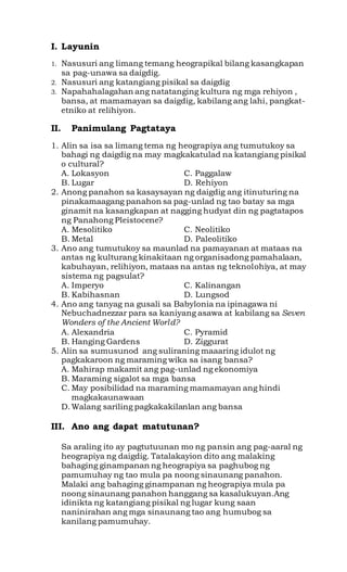 I. Layunin
1. Nasusuri ang limang temang heograpikal bilang kasangkapan
sa pag-unawa sa daigdig.
2. Nasusuri ang katangiang pisikal sa daigdig
3. Napahahalagahan ang natatanging kultura ng mga rehiyon ,
bansa, at mamamayan sa daigdig, kabilang ang lahi, pangkat-
etniko at relihiyon.
II. Panimulang Pagtataya
1. Alin sa isa sa limang tema ng heograpiya ang tumutukoy sa
bahagi ng daigdig na may magkakatulad na katangiang pisikal
o cultural?
A. Lokasyon C. Paggalaw
B. Lugar D. Rehiyon
2. Anong panahon sa kasaysayan ng daigdig ang itinuturing na
pinakamaagang panahon sa pag-unlad ng tao batay sa mga
ginamit na kasangkapan at nagging hudyat din ng pagtatapos
ng Panahong Pleistocene?
A. Mesolitiko C. Neolitiko
B. Metal D. Paleolitiko
3. Ano ang tumutukoy sa maunlad na pamayanan at mataas na
antas ng kulturang kinakitaan ng organisadong pamahalaan,
kabuhayan, relihiyon, mataas na antas ng teknolohiya, at may
sistema ng pagsulat?
A. Imperyo C. Kalinangan
B. Kabihasnan D. Lungsod
4. Ano ang tanyag na gusali sa Babylonia na ipinagawa ni
Nebuchadnezzar para sa kaniyang asawa at kabilang sa Seven
Wonders of the Ancient World?
A. Alexandria C. Pyramid
B. Hanging Gardens D. Ziggurat
5. Alin sa sumusunod ang suliraning maaaring idulot ng
pagkakaroon ng maraming wika sa isang bansa?
A. Mahirap makamit ang pag-unlad ng ekonomiya
B. Maraming sigalot sa mga bansa
C. May posibilidad na maraming mamamayan ang hindi
magkakaunawaan
D. Walang sariling pagkakakilanlan ang bansa
III. Ano ang dapat matutunan?
Sa araling ito ay pagtutuunan mo ng pansin ang pag-aaral ng
heograpiya ng daigdig. Tatalakayion dito ang malaking
bahaging ginampanan ng heograpiya sa paghubog ng
pamumuhay ng tao mula pa noong sinaunang panahon.
Malaki ang bahaging ginampanan ng heograpiya mula pa
noong sinaunang panahon hanggang sa kasalukuyan.Ang
idinikta ng katangiang pisikal ng lugar kung saan
naninirahan ang mga sinaunang tao ang humubog sa
kanilang pamumuhay.
 