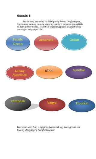 Gawain 1:
Suriin ang kasunod na GEOpardy board. Pagkatapos,
bumuo ng tanong na ang sagot ay salita o larawang makikita
sa GEOpardy board. Isulat sa sagutang papel ang nabuong
tanong at ang sagot nito.
Halimbawa: Ano ang pinakamalaking karagatan sa
buong daigdig? ( Pacific Ocean)
Pacific
Ocean
Antartica Gubat
Lahing
Austronesi
an
globo bundok
compass
bagyo Tropikal
 