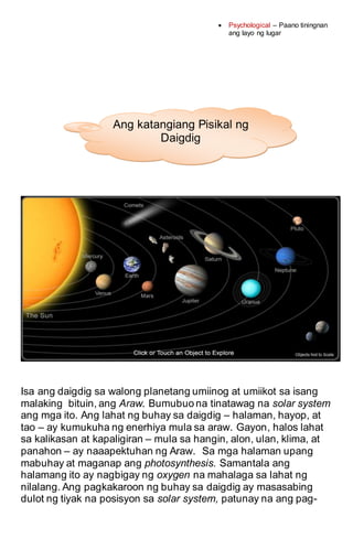  Psychological – Paano tiningnan
ang layo ng lugar
Isa ang daigdig sa walong planetang umiinog at umiikot sa isang
malaking bituin, ang Araw. Bumubuo na tinatawag na solar system
ang mga ito. Ang lahat ng buhay sa daigdig – halaman, hayop, at
tao – ay kumukuha ng enerhiya mula sa araw. Gayon, halos lahat
sa kalikasan at kapaligiran – mula sa hangin, alon, ulan, klima, at
panahon – ay naaapektuhan ng Araw. Sa mga halaman upang
mabuhay at maganap ang photosynthesis. Samantala ang
halamang ito ay nagbigay ng oxygen na mahalaga sa lahat ng
nilalang. Ang pagkakaroon ng buhay sa daigdig ay masasabing
dulot ng tiyak na posisyon sa solar system, patunay na ang pag-
Ang katangiang Pisikal ng
Daigdig
 