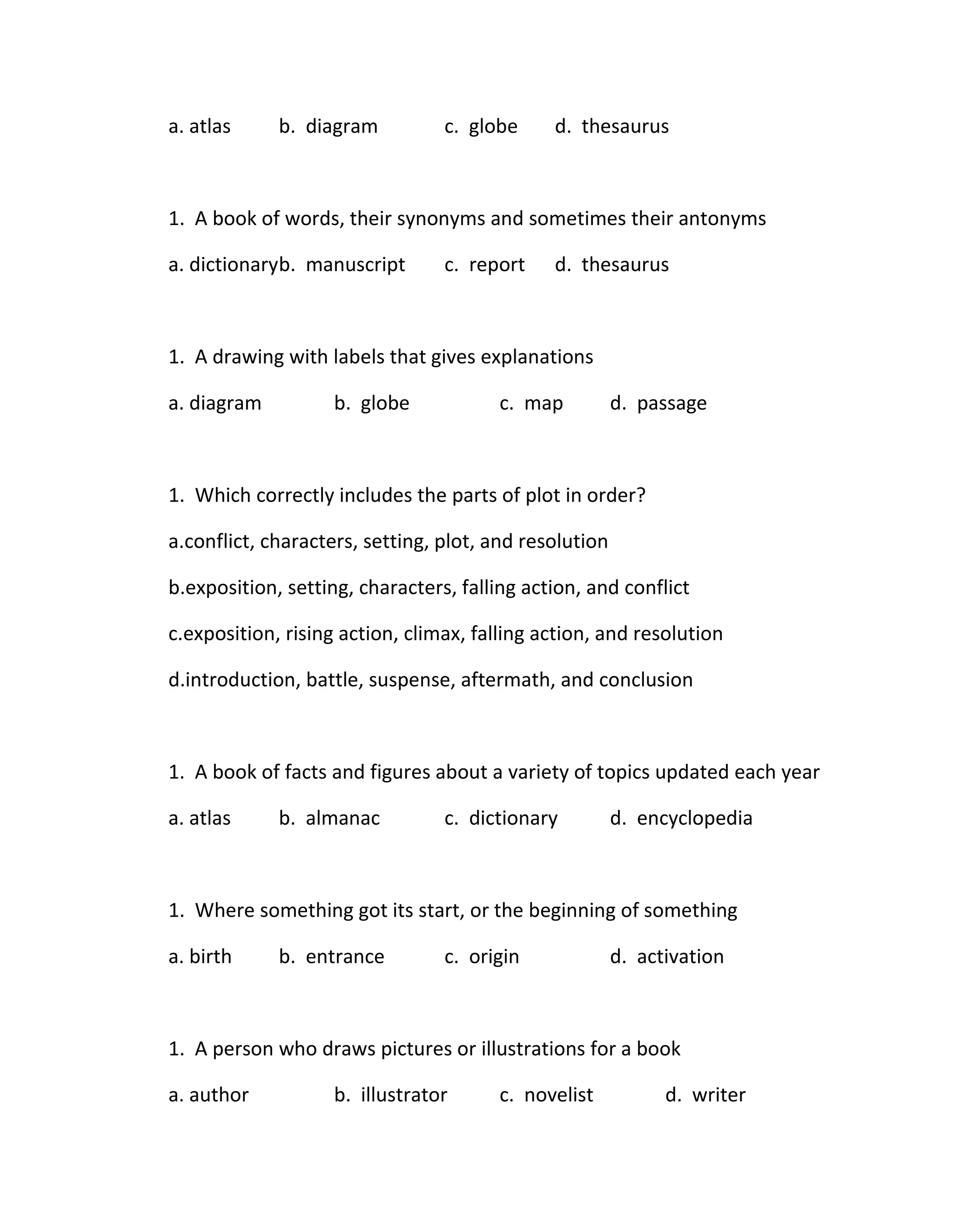 a. atlas     b. diagram          c. globe     d. thesaurus



1. A book of words, their synonyms and sometimes their antonyms

a. dictionaryb. manuscript       c. report    d. thesaurus



1. A drawing with labels that gives explanations

a. diagram          b. globe            c. map          d. passage



1. Which correctly includes the parts of plot in order?

a.conflict, characters, setting, plot, and resolution

b.exposition, setting, characters, falling action, and conflict

c.exposition, rising action, climax, falling action, and resolution

d.introduction, battle, suspense, aftermath, and conclusion



1. A book of facts and figures about a variety of topics updated each year

a. atlas     b. almanac          c. dictionary          d. encyclopedia



1. Where something got its start, or the beginning of something

a. birth     b. entrance         c. origin              d. activation



1. A person who draws pictures or illustrations for a book

a. author           b. illustrator      c. novelist           d. writer
 