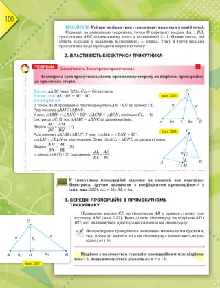 100
НАСЛІДОК. Усі три медіани трикутника перетинаються в одній точці.
Справді, за доведеною теоремою, точка О перетину медіан АА1
і ВВ1
трикутника АВС ділить кожну з них у відношенні 2 : 1. Однак точка, що
ділить відрізок у заданому відношенні, — єдина. Тому й третя медіана
трикутника буде проходити через цю точку.
2. ВЛАСТИВІСТЬ БІСЕКТРИСИ ТРИКУТНИКА
У трикутнику пропорційні відрізки на стороні, яку перетинає
бісектриса, зручно позначати з коефіцієнтом пропорційності k
(див. мал. 325): АL = kb, ВL = kа.
3. СЕРЕДНІ ПРОПОРЦІЙНІ В ПРЯМОКУТНОМУ
ТРИКУТНИКУ
Проведемо висоту СD до гіпотенузи АВ у прямокутному три-
кутнику АВС (мал. 327). Вона ділить гіпотенузу на відрізки АD і
ВD, які називаються проекціями катетів на гіпотенузу.
Якщо сторони трикутника позначено маленькими буквами,
тоді проекції катетів а і b на гіпотенузу c позначають відпо-
відно: ас і bс.
Відрізок х називається середнім пропорційним між відрізка-
ми а і b, якщо виконується рівність а : х = х : b.
(властивість бісектриси трикутника).
Бісектриса кута трикутника ділить протилежну сторону на відрізки, пропорційні
до прилеглих сторін.
Д а н о: АВС (мал. 325), CL — бісектриса.
Д о в е с т и: AL : BL = АC : ВC.
Д о в е д е н н я.
Із точок А і В проведемо перпендикуляри AM і BN до прямої СL.
Розглянемо АMC і BNC.
У них: АMC = ВNС = 90, АCM = ВСN, оскільки СL — бі-
сектриса C. Отже, АMC  BNC за двома кутами.
Звідси 
AC AM
BC BN
. (1)
Розглянемо АLM і ВLN. У них: АML = ВNL = 90,
АLM = ВLN як вертикальні. Отже, АML  BNL за двома кутами.
Звідси 
AM AL
BN BL
. (2)
Із рівностей (1) і (2) одержимо: 
AL AC
BL BC
.
ТЕОРЕМА
ka
kb
A B
C
b a
L
A B
C
L
M
N
Мал. 325
Мал. 326
Мал. 327
A B
C
D
b a
b
h
ac
c
c
 