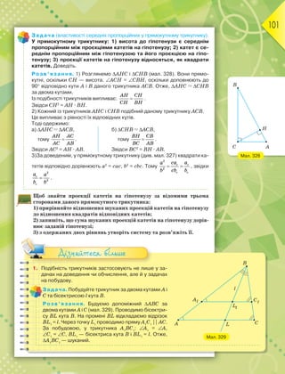 101
Задача (властивості середніх пропорційних у прямокутному трикутнику).
У прямокутному трикутнику: 1) висота до гіпотенузи є середнім
пропорційним між проєкціями катетів на гіпотенузу; 2) катет є се-
реднім пропорційним між гіпотенузою та його проєкцією на гіпо-
тенузу; 3) проєкції катетів на гіпотенузу відносяться, як квадрати
катетів. Доведіть.
Розв’язання. 1) Розглянемо АHС і СHВ (мал. 328). Вони прямо-
кутні, оскільки CH — висота. АСН = СВН, оскільки доповнюють до
90 відповідно кути А і В даного трикутника АСВ. Отже, АНС  СНВ
за двома кутами.
Із подібності трикутників випливає: 
AH CH
CH BH
.
Звідси CH2
= АH · ВH.
2) Кожний із трикутників АНС і СНВ подібний даному трикутнику АСВ.
Це випливає з рівності їх відповідних кутів.
Тоді одержимо:
а) АНС  АСВ, б) СНВ  АСВ,
тому 
AH AC
AC AB
. тому 
BH CB
BC AB
.
Звідси АC2
= АH · АВ. Звідси ВC2
= ВH · АВ.
3)За доведеним, у прямокутному трикутнику (див. мал. 327) квадрати ка-
тетів відповідно дорівнюють а2
= сас, b2
= сbс. Тому
2
2
c c
c c
ca a
a
cb b
b
  , звідки
2
2
c
c
a a
b b
 .
Щоб знайти проекції катетів на гіпотенузу за відомими трьома
сторонами даного прямокутного трикутника:
1) прирівняйте відношення шуканих проекцій катетів на гіпотенузу
до відношення квадратів відповідних катетів;
2) запишіть, що сума шуканих проекцій катетів на гіпотенузу дорів-
нює заданій гіпотенузі;
3) з одержаних двох рівнянь утворіть систему та розв’яжіть її.
Мал. 328
A
H
B
C
1. Подібність трикутників застосовують не лише у за-
дачах на доведення чи обчислення, але й у задачах
на побудову.
Задача. Побудуйте трикутник за двома кутами А і
С та бісектрисою l кута В.
Розв’язання. Будуємо допоміжний АВС за
двома кутами А і С (мал. 329). Проводимо бісектри-
су BL кута В. На промені BL відкладаємо відрізок
BL1
= l. Через точку L1
проводимо пряму А1
С1
|| АС.
За побудовою, у трикутника А1
ВС1
: А1
= А,
С1
= С, BL1
— бісектриса кута В і BL1
= l. Отже,
А1
ВС1
— шуканий.
Дізнайтеся більше
Мал. 329
A
B
C
L
A1 1
C
l
L1
 
