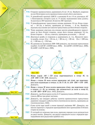 104
710. Сторони прямокутника дорівнюють 6 см і 8 см. Знайдіть відрізки
на які бісектриса кута прямокутника ділить його діагональ.
711. У рівнобічній трапеції ABCD з основами 6 см і 8 см діагональ АС
є бісектрисою гострого кута А. У якому відношення вона ділить:
1) діагональ BD трапеції; 2) висоту BK трапеції.
712. У рівнобедреному трикутнику основа дорівнює 12 см, бічна сторо-
на — 10 см, а висота, проведена до основи, — 8 см. Знайдіть
відстань від основи цієї висоти трикутника до його бічної сторони.
713. Чому дорівнює відстань від основи висоти рівнобедреного трикут-
ника до його бічної сторони, якщо його основа дорівнює 14 см,
бічна сторона — 25 см, а висота, проведена до основи, — 24 см?
714. Діагоналі ромба зі стороною а дорівнюють d1
і d2
. Визначте висо-
ту ромба, якщо: 1) а = 25 см, d1
= 30 см, d2
= 40 см; 2) а = 169 мм,
d1
= 130 мм, d2
= 312 мм.
715. За даними на малюнках 338–340 доведіть, що вказані трикутники
подібні: 1) АСM і DВM (мал. 338); 2) ADM і СВM (мал. 339);
3) АBC і АCM (мал. 340).
Мал. 338 Мал. 339 Мал. 340
716. Якщо хорди АВ і СD кола перетинаються в точці М, то
АМ · ВМ = СМ · DМ. Доведіть.
717. Якщо з точки М поза колом проведено дві січні, що перетина-
ють коло відповідно в точках А, В, С і D, то АМ · ВМ = СМ · DМ.
Доведіть.
718. Якщо з точки М поза колом проведено січну, що перетинає коло
в точках А і В, та дотичну, що дотикається до кола в точці K,
то АМ · ВМ = KМ2
(мал. 341). Доведіть.
719*. Доведіть, що бісектриси кутів А і С прямокутника АВСD ділять діа-
гональ ВD на три рівні частини.
720*. Доведіть, що квадрат добутку катетів прямокутного трикутника
дорівнює квадрату добутку його гіпотенузи на висоту, проведену до
гіпотенузи (мал. 342).
721*. Сума кутів при одній з основ трапеції дорівнює 90. Доведіть, що
висота трапеції є середнім пропорційним між проекціями її бічних
сторін на основу.
722*. У гострий кут вписано три кола, причому середнє коло дотикається
до двох інших. Доведіть, що радіус середнього кола є середнім про-
порційним між радіусами крайніх кіл.
7
7
7
7
Мал. 341
Мал. 342
 