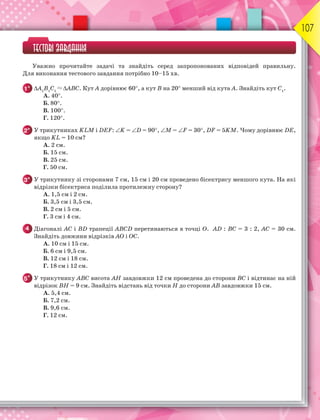 107
ТЕСТОВІ ЗАВДАННЯ
Уважно прочитайте задачі та знайдіть серед запропонованих відповідей правильну.
Для виконання тестового завдання потрібно 10–15 хв.
1° А1
В1
С1
 АВС. Кут А дорівнює 60, а кут В на 20 менший від кута А. Знайдіть кут С1
.
A. 40.
Б. 80.
В. 100.
Г. 120.
2° У трикутниках KLM і DEF: K = D = 90, M = F = 30, DF = 5KM. Чому дорівнює DE,
якщо KL = 10 см?
А. 2 см.
Б. 15 см.
В. 25 см.
Г. 50 см.
3° У трикутнику зі сторонами 7 см, 15 см і 20 см проведено бісектрису меншого кута. На які
відрізки бісектриса поділила протилежну сторону?
А. 1,5 см і 2 см.
Б. 3,5 см і 3,5 см.
В. 2 см і 5 см.
Г. 3 см і 4 см.
4 Діагоналі АС і ВD трапеції АВСD перетинаються в точці О. АD : ВС = 3 : 2, АС = 30 см.
Знайдіть довжини відрізків АО і ОС.
А. 10 см і 15 см.
Б. 6 см і 9,5 см.
В. 12 см і 18 см.
Г. 18 см і 12 см.
5* У трикутнику АВС висота АН завдовжки 12 см проведена до сторони ВС і відтинає на ній
відрізок ВН = 9 см. Знайдіть відстань від точки Н до сторони АВ завдовжки 15 см.
А. 5,4 см.
Б. 7,2 см.
В. 9,6 см.
Г. 12 см.
 