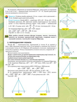 111
За теоремою, оберненою до теореми Піфагора, трикутник зі сторонами
3 см, 4 см і 5 см — прямокутний, оскільки 32
+ 42
= 52
. Такий трикутник
інколи називають єгипетським.
Задача. Сторона ромба дорівнює 10 см, а одна з його діагоналей —
16 см. Знайдіть другу діагональ ромба.
Розв’язання. Нехай АВСD — ромб (мал. 347), АС = 16 см, AD = 10 см.
Знайдемо діагональ BD. Діагоналі ромба перетинаються під прямим
кутом і в точці перетину діляться навпіл. Тому АОD — прямокутний
(О = 90). У ньому: катет
16
8
2 2
  
AC
AO (см), гіпотенуза АD = 10 см.
За теоремою Піфагора, АD2
= АО2
+ ОD2
, звідси:
2 2 2 2
10 8 36 6
     
OD AD AO (см).
Тоді ВD = 2 · ОD = 2 · 6 = 12 (см).
Щоб знайти деякий елемент фігури (сторону, висоту, діагональ),
виділіть на малюнку прямокутний трикутник, стороною якого є
шуканий елемент, і застосуйте теорему Піфагора.
2. ПЕРПЕНДИКУЛЯР І ПОХИЛА
Нехай ВС — перпендикуляр, проведений із точки В до прямої а
(мал. 348). Візьмемо довільну точку А на прямій а, відмінну від точки С,
і сполучимо точки А і В. Відрізок АВ називають похилою, проведеною з
точки В до прямої а. Точку А називають основою похилої, а відрізок АС —
проекцією похилої.
Похилі мають такі властивості.
Якщо з даної точки до прямої проведено перпендикуляр і похилі, то:
1) будь-яка похила більша за перпендикуляр;
2) рівні похилі мають рівні проекції;
3) із двох похилих більша та, у якої більша проекція.
Покажемо, що властивості похилих випливають із теореми Піфагора.
1) За теоремою Піфагора, АB2
= AС2
+ ВC2
(мал. 349), тоді АВ2
 ВС2
або АВ  ВС.
2) Із прямокутних трикутників АВD і СВD (мал. 350) маємо:
 
AD AB BD
2 2
,  
2 2
DC BC BD .
Оскільки в цих рівностях АВ = ВС (за умовою), то AD = DC.
3) Із прямокутних трикутників АВD і СВD (мал. 351) маємо:
АВ = 
AD BD
2 2
, ВC = 
DC BD
2 2
. У цих рівностях АD  DC.
Тоді АВ  ВС.
Мал. 350 Мал. 351
Мал. 347
Мал. 348
Мал. 349
 
