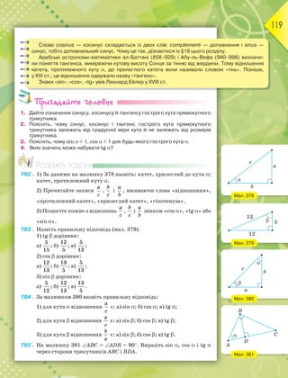 119
Слово cosinus — косинус складається із двох слів: complementi — доповнення і sinus —
синус, тобто доповняльний синус. Чому це так, дізнаєтеся із §18 цього розділу.
Арабські астрономи-математики ал-Баттані (858–929) і Абу-ль-Вефа (940–998) визначи-
ли поняття тангенса, вимірюючи кутову висоту Сонця за тінню від жердини. Тому відношення
катета, протилежного куту , до прилеглого катета вони називали словом «тінь». Пізніше,
у ХVІ ст., це відношення одержало назву «тангенс».
Знаки «sin», «cos», «tg» увів Леонард Ейлер у ХVІІІ ст.
Пригадайте головне
1. Дайте означення синусу, косинусу й тангенсу гострого кута прямокутного
трикутника.
2. Поясніть, чому синус, косинус і тангенс гострого кута прямокутного
трикутника залежать від градусної міри кута й не залежать від розмірів
трикутника.
3. Поясніть, чому sin   1, cos   1 для будь-якого гострого кута .
4. Яких значень може набувати tg ?
Розв’яжіть задачі
782'. 1) За даними на малюнку 378 назвіть: катет, прилеглий до кута ;
катет, протилежний куту .
2) Прочитайте записи
a
c
,
b
c
і
a
b
, вживаючи слова «відношення»,
«протилежний катет», «прилеглий катет», «гіпотенуза».
3) Позначте кожне з відношень
a
c
,
b
c
і
a
b
знаком «cos », «tg » або
«sin ».
783'. Назвіть правильну відповідь (мал. 379).
1) tg  дорівнює:
а)
5
15
; б)
12
5
; в)
5
13
;
2) cos  дорівнює:
а)
12
13
; б)
13
5
; в)
5
13
;
3) sin  дорівнює:
а)
5
12
; б)
12
13
; в)
13
5
.
784'. За малюнком 380 назвіть правильну відповідь:
1) для кута  відношення
a
c
є: а) sin ; б) cos ; в) tg ;
2) для кута  відношення
a
c
є: а) sin ; б) cos ; в) tg ;
3) для кута  відношення
b
a
є: а) sin ; б) cos ; в) tg .
785°. На малюнку 381 ABC = ADB = 90. Виразіть sin , cos  і tg 
через сторони трикутників ABC і BDA.
Мал. 378
Мал. 379
Мал. 380
Мал. 381
 