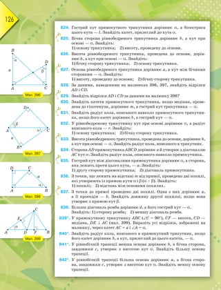 126
824. Гострий кут прямокутного трикутника дорівнює , а бісектриса
цього кута — l. Знайдіть катет, прилеглий до кута .
825. Бічна сторона рівнобедреного трикутника дорівнює b, а кут при
основі — . Знайдіть:
1) основу трикутника; 2) висоту, проведену до основи.
826. Висота рівнобедреного трикутника, проведена до основи, дорів-
нює h, а кут при основі — . Знайдіть:
1) бічну сторону трикутника; 2) основу трикутника.
827. Основа рівнобедреного трикутника дорівнює а, а кут між бічними
сторонами — . Знайдіть:
1) висоту, проведену до основи; 2) бічну сторону трикутника.
828. За даними, наведеними на малюнках 396, 397, знайдіть відрізки
AD і CD.
829. Знайдіть відрізки AD і CD за даними на малюнку 398?
830. Знайдіть катети прямокутного трикутника, якщо медіана, прове-
дена до гіпотенузи, дорівнює m, а гострий кут трикутника — .
831. Знайдіть радіус кола, описаного навколо прямокутного трикутни-
ка, якщо його катет дорівнює b, а гострий кут — .
832. У рівнобедреному трикутнику кут при основі дорівнює , а радіус
вписаного кола — r. Знайдіть:
1) основу трикутника; 2) бічну сторону трикутника.
833. Висота рівнобедреного трикутника, проведена до основи, дорівнює h,
а кут при основі — . Знайдіть радіус кола, вписаного в трикутник.
834. Сторона АD прямокутника ABCD дорівнює а й утворює з діагоналлю
АС кут . Знайдіть радіус кола, описаного навколо прямокутника.
835. Гострий кут між діагоналями прямокутника дорівнює , а сторона,
яка лежить проти цього кута, — а. Знайдіть:
1) другу сторону прямокутника; 2) діагональ прямокутника.
836. З точки, що лежить на відстані m від прямої, проведено дві похилі,
які утворюють із прямою кути  і  (  ). Знайдіть:
1) похилі; 2) відстань між основами похилих.
837. З точки до прямої проведено дві похилі. Одна з них дорівнює а,
а її проекція — b. Знайдіть довжину другої похилої, якщо вона
утворює з прямою кут .
838. Більша діагональ ромба дорівнює d, а його гострий кут — .
Знайдіть: 1) сторону ромба; 2) меншу діагональ ромба.
839*. У прямокутному трикутнику АВС (C = 90), СF — висота, CD —
медіана, DE  AC (мал. 399). Виразіть усі відрізки, зображені на
малюнку, через катет AC = a і A = .
840*. Знайдіть радіус кола, вписаного в прямокутний трикутник, якщо
його катет дорівнює b, а кут, прилеглий до цього катета, — .
841*. У рівнобічній трапеції менша основа дорівнює b, а бічна сторона,
завдовжки с, утворює з висотою кут . Знайдіть більшу основу
трапеції.
842*. У рівнобічній трапеції більша основа дорівнює а, а бічна сторо-
на, завдовжки с, утворює з висотою кут . Знайдіть меншу основу
трапеції.
8
8
8
8
8
8
8
Мал. 396
Мал. 397
Мал. 398
Мал. 399
 