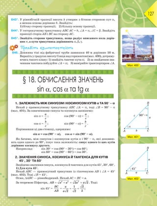 127
843*. У рівнобічній трапеції висота h утворює з бічною стороною кут ,
а менша основа дорівнює b. Знайдіть:
1) бічну сторону трапеції; 2) більшу основу трапеції.
844*. У гострокутному трикутнику АВС АС = b, A = , С = . Знайдіть
проекції сторін АВ і ВС на сторону АС.
845*. Знайдіть сторони трикутника, якщо радіус вписаного кола дорів-
нює r, а кути трикутника дорівнюють , , .
Проявіть компетентність
846. Довжина тіні від фабричної труби заввишки 40 м дорівнює 50 м.
Виразіть у градусах висоту Сонця над горизонтом (мал. 400), дотриму-
ючись такого плану: 1) знайдіть тангенс кута ; 2) за знайденим зна-
ченням тангенса побудуйте A = ; 3) виміряйте транспортиром A.
§ 18. ОБЧИСЛЕННЯ ЗНАЧЕНЬ
sin , cos  та tg 
1. ЗАЛЕЖНІСТЬ МІЖ СИНУСОМ І КОСИНУСОМ КУТІВ α ТА 90 – α
Нехай у прямокутному трикутнику АВС А = , тоді В = 90 – 
(мал. 401). За означеннями синуса та косинуса запишемо:
sin =
a
c
; cos (90 –) =
a
c
;
cos =
b
c
; sin (90 –) =
b
c
.
Порівнявши ці два стовпці, одержимо:
sinα = cos (90 –α), cosα = sin (90 –α).
Як бачимо, між синусом і косинусом кутів і 90 –, які доповню-
ють один одного до 90, існує така залежність: синус одного із цих кутів
дорівнює косинусу другого.
Наприклад: sin 30 = cos (90 – 30) = cos 60;
sin 60 = cos (90 – 60) = cos 30.
2. ЗНАЧЕННЯ СИНУСА, КОСИНУСА Й ТАНГЕНСА ДЛЯ КУТІВ
45, 30 ТА 60
Знайдемо значення синуса, косинуса й тангенса для кутів 45, 30, 60.
1) Для кута 45.
Нехай АВС — прямокутний трикутник із гіпотенузою АВ і А = 45
(мал. 402). Тоді B = 45.
Отже, АВС — рівнобедрений. Нехай АС = ВС = а.
За теоремою Піфагора,    
AB a a a a
2 2 2
2 2 . Тоді:
sin 45 =
BC
AB
=
1 2
2
2 2
a
a
  ;
Мал. 400
Мал. 401
Мал. 402
 