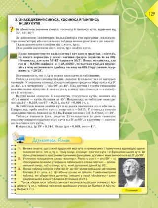 129
3. ЗНАХОДЖЕННЯ СИНУСА, КОСИНУСА Й ТАНГЕНСА
ІНШИХ КУТІВ
Як обчислити значення синуса, косинуса й тангенса кутів, відмінних від
30, 45, 60?
За допомогою інженерних калькуляторів (чи програми «калькуля-
тор» комп’ютера) або спеціальних таблиць можна розв’язати дві задачі:
1) для даного кута знайти sin, cos, tg;
2) за даним значенням sin, cos, tg знайти кут.
Якщо використовуєте калькулятор і кут дано в градусах і мінутах,
то мінути переведіть у десяті частини градуса (поділіть їх на 60).
Наприклад, для кута 5542 одержите 55,7. Якщо, наприклад, для
cos 
  0,8796 знайшли 
  28,40585, то частини градуса переве-
діть у мінути (помножте дробову частину на 60). Округливши, одер-
жите: 
  2824.
Значення sin, cos, tg можна знаходити за таблицями.
Таблиця синусів і косинусів (див. додаток 1) складається із чотирьох
стовпців. У першому стовпці ліворуч уміщено градусну міру кутів від 0
до 45, а в четвертому — від 90 до 45. Над другим і третім стовпцями
вказано назви «синуси» й «косинуси», а знизу цих стовпців — «косину-
си» й «синуси».
Верхні назви «синуси» й «косинуси» стосуються кутів, менших від
45, а нижні — кутів, більших за 45. Наприклад, за таблицею знаходи-
мо: sin 34  0,559, cos 67  0,391, sin 85  0,996 і т. д.
За таблицею можна знайти кут за даним значенням sin або cos.
Наприклад, треба знайти кут, якщо sin  0,615. У стовпцях синусів
знаходимо число, близьке до 0,615. Таким числом є 0,616. Отже,  38.
Таблиця тангенсів (див. додаток 2) складається із двох стовпців:
в одному вміщено градусну міру кутів від 0 до 89, а в другому — значен-
ня тангенсів цих кутів.
Наприклад, tg 19  0,344. Якщо tg  0,869, то  41.
1. Ви вже знаєте, що кожній градусній мірі кута прямокутного трикутника відповідає єдине
значення sin, cos, tg. Тому синус, косинус і тангенс кута є функціями цього кута. Ці
функції називають тригонометричними функціями, аргумент яких змінюється від 0 до 90.
2. Уточнимо походження слова «косинус». Рівність cos = sin (90 –)
і послужила основою утворення латинського слова cosinus — допов-
няльний синус, тобто синус кута, який доповнює даний до 90.
3. Перші таблиці синусів кутів від 0 до 90 склав грецький математик
Гіппарх (ІІ ст. до н. е.). Ці таблиці до нас не дійшли. Тригонометричні
таблиці, які збереглися дотепер, уміщені у творі «Альмагест» алек-
сандрійського вченого Клавдія Птолемея (ІІ ст.).
Також збереглися таблиці синусів і косинусів індійського вченого Арі-
абхати (V ст.), таблиці тангенсів арабських учених ал-Баттані й Абу-ль-
Вефи (X ст.). Птолемей
Дізнайтеся більше
 