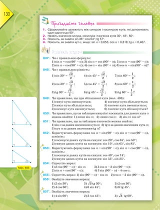 130
Пригадайте головне
1. Сформулюйте залежність між синусом і косинусом кутів, які доповнюють
один одного до 90.
2. Назвіть значення синуса, косинуса і тангенса кутів 30, 45, 60.
3. Поясніть, як знайти sin 36; cos 64; tg 57.
4. Поясніть, як знайти кут, якщо: sin = 0,655; cos = 0,818; tg = 0,467.
Розв’яжіть задачі
847'. Чи є правильною формула:
1) sin = cos (60 –); 3) sin = cos (90 –); 5) cos = cos (90 –);
2) sin = cos (90 +); 4) cos = sin (30 +); 6) cos = sin (90 –)?
848'. Чи є правильною рівність:
1) sin 30 =
3
2
; 4) sin 45 =
2
2
; 7) sin 60 =
1
2
;
2) cos 30 =
3
2
; 5) cos 45 =
2
2
; 8) cos 60 =
1
2
;
3) tg 30 =
3
2
; 6) tg 45 =
2
2
; 9) tg 60 =
1
2
?
849'. Чи правильно, що при збільшенні кута (мал. 405):
1) синус кута зменшується; 4) косинус кута збільшується;
2) синус кута збільшується; 5) тангенс кута зменшується;
3) косинус кута зменшується; 6) тангенс кута збільшується?
850'. Чи правильно, що за таблицею синусів і косинусів для даного кута
можна знайти: 1) лише sin; 2) лише cos; 3) sin і cos?
851'. Чи правильно, що за таблицею тангенсів можна знайти:
1) sinза даним значенням кута; 2) tg за даним значенням кута;
3) кут за даним значенням tg?
852°. Користуючись формулами cos = sin (90 –), sin = cos (90 –),
замініть:
1) косинуси даних кутів на синуси: cos 20, cos 35, cos 50;
2) синуси даних кутів на косинуси: sin 10, sin 65, sin 85.
853°. Користуючись формулами cos = sin (90 –), sin = cos (90 –),
замініть:
1) косинуси даних кутів на синуси: cos 40, cos 74;
2) синуси даних кутів на косинуси: sin 55, sin 25.
854°. Спростіть вираз:
1) 2 cos (90 –) – sin; 3) 3 cos – 2 sin (90 –);
2) sin + cos (90 –); 4) 3 sin (90 –) – 4 cos.
855°. Спростіть вираз: 1) sin (90 –) – cos; 2) cos – 2 sin (90 –).
856°. Знайдіть значення виразу:
1) 2 sin 30; 3) 3 tg 30; 5) 2 cos 30;
2) 4 cos 60; 4) 6 sin 45; 6) 8 tg 45.
857°. Знайдіть значення виразу:
1) 4 sin 60; 2) 2 cos 45; 3) 3 tg 60.
8
8
8
Мал. 405
 