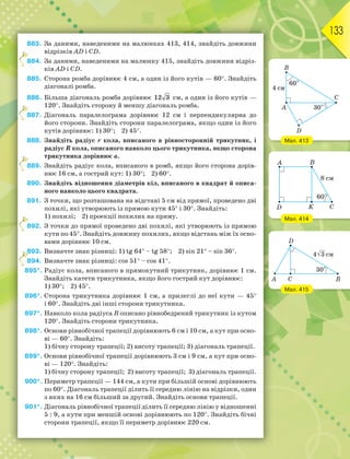 133
883. За даними, наведеними на малюнках 413, 414, знайдіть довжини
відрізків AD і CD.
884. За даними, наведеними на малюнку 415, знайдіть довжини відріз-
ків AD і CD.
885. Сторона ромба дорівнює 4 см, а один із його кутів — 60. Знайдіть
діагоналі ромба.
886. Більша діагональ ромба дорівнює 12 3 см, а один із його кутів —
120. Знайдіть сторону й меншу діагональ ромба.
887. Діагональ паралелограма дорівнює 12 см і перпендикулярна до
його сторони. Знайдіть сторони паралелограма, якщо один із його
кутів дорівнює: 1) 30; 2) 45.
888. Знайдіть радіус r кола, вписаного в рівносторонній трикутник, і
радіус R кола, описаного навколо цього трикутника, якщо сторона
трикутника дорівнює а.
889. Знайдіть радіус кола, вписаного в ромб, якщо його сторона дорів-
нює 16 см, а гострий кут: 1) 30; 2) 60.
890. Знайдіть відношення діаметрів кіл, вписаного в квадрат й описа-
ного навколо цього квадрата.
891. З точки, що розташована на відстані 5 см від прямої, проведено дві
похилі, які утворюють із прямою кути 45 і 30. Знайдіть:
1) похилі; 2) проекції похилих на пряму.
892. З точки до прямої проведено дві похилі, які утворюють із прямою
кути по 45. Знайдіть довжину похилих, якщо відстань між їх осно-
вами дорівнює 10 см.
893. Визначте знак різниці: 1) tg 64 – tg 58; 2) sin 21 – sin 36.
894. Визначте знак різниці: cos 51 – cos 41.
895*. Радіус кола, вписаного в прямокутний трикутник, дорівнює 1 см.
Знайдіть катети трикутника, якщо його гострий кут дорівнює:
1) 30; 2) 45.
896*. Сторона трикутника дорівнює 1 см, а прилеглі до неї кути — 45
і 60. Знайдіть дві інші сторони трикутника.
897*. Навколо кола радіуса R описано рівнобедрений трикутник із кутом
120. Знайдіть сторони трикутника.
898*. Основи рівнобічної трапеції дорівнюють 6 см і 10 см, а кут при осно-
ві — 60. Знайдіть:
1) бічну сторону трапеції; 2) висоту трапеції; 3) діагональ трапеції.
899*. Основи рівнобічної трапеції дорівнюють 3 см і 9 см, а кут при осно-
ві — 120. Знайдіть:
1) бічну сторону трапеції; 2) висоту трапеції; 3) діагональ трапеції.
900*. Периметр трапеції — 144 см, а кути при більшій основі дорівнюють
по 60. Діагональ трапеції ділить її середню лінію на відрізки, один
з яких на 16 см більший за другий. Знайдіть основи трапеції.
901*. Діагональ рівнобічної трапеції ділить її середню лінію у відношенні
5 : 9, а кути при меншій основі дорівнюють по 120. Знайдіть бічні
сторони трапеції, якщо її периметр дорівнює 220 см.
8
8
8
8
8
8
Мал. 413
Мал. 414
Мал. 415
 