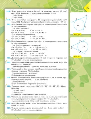 139
918°. Через точку А до кола радіуса 45 см проведено дотичні АВ і АС
(мал. 430). Знайдіть кут, утворений дотичними, якщо:
1) АВ = 60 см;
2) АВ = 50 см.
919°. Через точку В до кола радіуса 30 см проведено дотичні ВМ і ВС
(мал. 431). Знайдіть кут, утворений дотичними, якщо ВМ = 30 см.
920. Знайдіть невідомі сторони й гострі кути прямокутного трикутника
за такими даними:
1) за двома катетами:
а) а = 20, b = 21; в) а = 24, b = 18;
б) а = 9, b = 12; г) а = 23,5, b = 40,2;
2) за гіпотенузою та катетом:
а) с = 17, а = 15; в) с = 65, а = 56;
б) с = 20, а = 16; г) с = 2,93, b = 2,85.
921. Знайдіть невідомі сторони й гострі кути прямокутного трикутника
за такими даними:
1) за гіпотенузою та гострим кутом:
а) с = 8, А = 70; в) с = 18,2, А = 32;
б) с = 82, А = 42; г) с = 4,67, А = 65;
2) за катетом і прилеглим кутом:
а) а = 12, А = 32; в) а = 12, А = 53;
б) а = 18, А = 17; г) а = 3,71, А = 19.
922. Діагональ прямокутника дорівнює 25 см й утворює зі стороною кут
36. Знайдіть сторони прямокутника.
923. Бічна сторона рівнобедреного трикутника дорівнює 12 см, а кут при
основі — 75. Знайдіть:
1) основу трикутника; 2) висоту, проведену до основи.
924. У коло радіуса 5 см вписано рівнобедрений трикутник із кутом між
бічними сторонами 70. Знайдіть:
1) висоту, проведену до основи;
2) бічну сторону трикутника.
925. Основа рівнобедреного трикутника дорівнює 25 см, а висота, про-
ведена до бічної сторони, — 21 см. Знайдіть:
1) бічну сторону;
2) кут між бічними сторонами трикутника.
926. У прямокутному трикутнику ABC (C = 90) A = 27, BC = 21 см.
Знайдіть:
1) другий катет;
2) гіпотенузу;
3) проекцію кожного катета на гіпотенузу.
927. З точки, що розміщена на відстані 15 см від прямої, проведено дві
похилі, які утворюють із прямою кути 24 і 61. Знайдіть:
1) довжину похилих; 2) проекції похилих на пряму.
928. Знайдіть висоту ромба, якщо його сторона дорівнює 7,5 см, а го-
стрий кут — 22.
929. Сторони паралелограма дорівнюють 5 см і 8 см, а гострий кут —
36. Знайдіть висоти паралелограма.
9
9
9
9
9
Мал. 430
Мал. 431
 