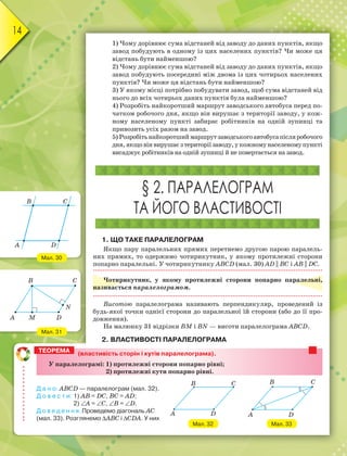 14
1) Чому дорівнює сума відстаней від заводу до даних пунктів, якщо
завод побудують в одному із цих населених пунктів? Чи може ця
відстань бути найменшою?
2) Чому дорівнює сума відстаней від заводу до даних пунктів, якщо
завод побудують посередині між двома із цих чотирьох населених
пунктів? Чи може ця відстань бути найменшою?
3) У якому місці потрібно побудувати завод, щоб сума відстаней від
нього до всіх чотирьох даних пунктів була найменшою?
4) Розробіть найкоротший маршрут заводського автобуса перед по-
чатком робочого дня, якщо він вирушає з території заводу, у кож-
ному населеному пункті забирає робітників на одній зупинці та
привозить усіх разом на завод.
5) Розробітьнайкоротшиймаршрутзаводськогоавтобусапісляробочого
дня,якщовінвирушаєзтериторіїзаводу,укожномунаселеномупункті
висаджує робітників на одній зупинці й не повертається на завод.
§ 2. ПАРАЛЕЛОГРАМ
ТА ЙОГО ВЛАСТИВОСТІ
1. ЩО ТАКЕ ПАРАЛЕЛОГРАМ
Якщо пару паралельних прямих перетнемо другою парою паралель-
них прямих, то одержимо чотирикутник, у якому протилежні сторони
попарно паралельні. У чотирикутнику АВСD (мал. 30) AD || BC і АВ || DС.
Чотирикутник, у якому протилежні сторони попарно паралельні,
називається паралелограмом.
Висотою паралелограма називають перпендикуляр, проведений із
будь-якої точки однієї сторони до паралельної їй сторони (або до її про-
довження).
На малюнку 31 відрізки ВМ і ВN — висоти паралелограма АВСD.
2. ВЛАСТИВОСТІ ПАРАЛЕЛОГРАМА
Мал. 30
Мал. 31
B
A
C
D
B C
A M D
N
(властивість сторін і кутів паралелограма).
У паралелограмі: 1) протилежні сторони попарно рівні;
2) протилежні кути попарно рівні.
Д а н о: АВСD — паралелограм (мал. 32).
Д о в е с т и: 1) АВ = DС, ВС = АD;
2) А = С, В = D.
Д о в е д е н н я. Проведемо діагональ АС
(мал. 33). Розглянемо АВС і СDА. У них
ТЕОРЕМА
Мал. 32
B
A
C
D
Мал. 33
B
A
C
D
 