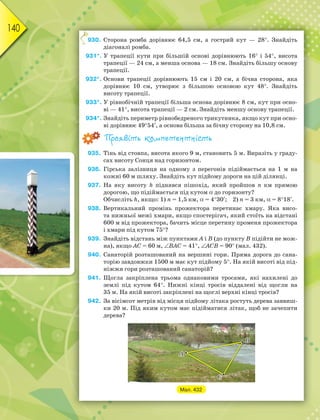 140
930. Сторона ромба дорівнює 64,5 см, а гострий кут — 28. Знайдіть
діагоналі ромба.
931*. У трапеції кути при більшій основі дорівнюють 16 і 54, висота
трапеції — 24 см, а менша основа — 18 см. Знайдіть більшу основу
трапеції.
932*. Основи трапеції дорівнюють 15 см і 20 см, а бічна сторона, яка
дорівнює 10 см, утворює з більшою основою кут 48. Знайдіть
висоту трапеції.
933*. У рівнобічній трапеції більша основа дорівнює 8 см, кут при осно-
ві — 41, висота трапеції — 2 см. Знайдіть меншу основу трапеції.
934*. Знайдіть периметр рівнобедреного трикутника, якщо кут при осно-
ві дорівнює 4954, а основа більша за бічну сторону на 10,8 см.
Проявіть компетентність
935. Тінь від стовпа, висота якого 9 м, становить 5 м. Виразіть у граду-
сах висоту Сонця над горизонтом.
936. Гірська залізниця на одному з перегонів підіймається на 1 м на
кожні 60 м шляху. Знайдіть кут підйому дороги на цій ділянці.
937. На яку висоту h піднявся пішохід, який пройшов n км прямою
дорогою, що підіймається під кутом до горизонту?
Обчисліть h, якщо: 1) n = 1,5 км, = 430; 2) n = 3 км, = 818.
938. Вертикальний промінь прожектора перетинає хмару. Яка висо-
та нижньої межі хмари, якщо спостерігач, який стоїть на відстані
600 м від прожектора, бачить місце перетину променя прожектора
і хмари під кутом 75?
939. Знайдіть відстань між пунктами A і B (до пункту B підійти не мож-
на), якщо AC = 60 м, BAC = 41, ACB = 90 (мал. 432).
940. Санаторій розташований на вершині гори. Пряма дорога до сана-
торію завдовжки 1500 м має кут підйому 5. На якій висоті від під-
ніжжя гори розташований санаторій?
941. Щогла закріплена трьома однаковими тросами, які нахилені до
землі під кутом 64. Нижні кінці тросів віддалені від щогли на
35 м. На якій висоті закріплені на щоглі верхні кінці тросів?
942. За вісімсот метрів від місця підйому літака ростуть дерева заввиш-
ки 20 м. Під яким кутом має підійматися літак, щоб не зачепити
дерева?
Мал. 432
9
 