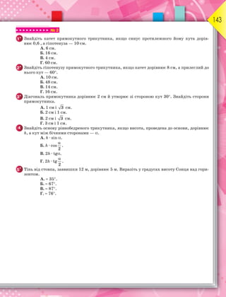 143
▶ ▶ ▶ ▶ ▶ ▶ ▶ ▶ ▶ ▶ № 2
1° Знайдіть катет прямокутного трикутника, якщо синус протилежного йому кута дорів-
нює 0,6 , а гіпотенуза — 10 см.
А. 6 см.
Б. 16 см.
В. 4 см.
Г. 60 см.
2° Знайдіть гіпотенузу прямокутного трикутника, якщо катет дорівнює 8 см, а прилеглий до
нього кут — 60.
А. 10 см.
Б. 48 см.
В. 14 см.
Г. 16 см.
3° Діагональ прямокутника дорівнює 2 см й утворює зі стороною кут 30. Знайдіть сторони
прямокутника.
А. 1 см і 3 см.
Б. 2 см і 1 см.
В. 2 см і 3 см.
Г. 3 см і 1 см.
4 Знайдіть основу рівнобедреного трикутника, якщо висота, проведена до основи, дорівнює
h, а кут між бічними сторонами — .
А. h · sin .
Б. h · cos
2

.
В. 2h · tg.
Г. 2h · tg
2

.
5* Тінь від стовпа, заввишки 12 м, дорівнює 5 м. Виразіть у градусах висоту Сонця над гори-
зонтом.
А. 35.
Б. 67.
В. 87.
Г. 76.
 