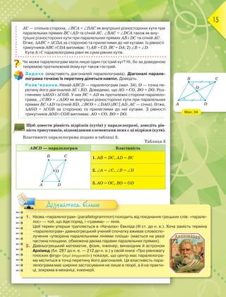 15
АС — спільна сторона, ВСА = DАС як внутрішні різносторонні кути при
паралельних прямих ВС і АD та січній АС, ВАС = DСА також як вну-
трішні різносторонні кути при паралельних прямих АВ і DС та січній АС.
Отже, АВС = СDА за стороною та прилеглими до неї кутами. Із рівності
трикутників АВС і СDА випливає: 1) АВ = СD, ВС = DА; 2) В = D.
Кути А і С паралелограма рівні як суми рівних кутів.
Чи може паралелограм мати лише один гострий кут? Ні, бо за доведеною
теоремою протилежний йому кут також гострий.
Задача (властивість діагоналей паралелограма). Діагоналі парале-
лограма точкою їх перетину діляться навпіл. Доведіть.
Розв’язання. Нехай АВСD — паралелограм (мал. 34), О — точка пе-
ретину його діагоналей АС і ВD. Доведемо, що АО = СО, ВО = DО. Роз-
глянемо АОD і СОВ. У них ВС = АD як протилежні сторони паралело-
грама, СВО = АDО як внутрішні різносторонні кути при паралельних
прямих ВС і АD та січній ВD, ВСО = DАО (ВС || АD, АС — січна). Отже,
АОD = СОВ за стороною та прилеглими до неї кутами. З рівності
трикутників АОD і СОВ випливає: АО = СО, ВО = DО.
Щоб довести рівність відрізків (кутів) у паралелограмі, доведіть рів-
ність трикутників, відповідними елементами яких є ці відрізки (кути).
Властивості паралелограма подано в таблиці 3.
Таблиця 3
АВСD — паралелограм Властивість
B C
A D
O
1. АВ = DС, АD = ВС
2. А = С, B = D
3. АО = ОС, ВО = ОD
1. Назва «паралелограм» (parallelogrammon) походить від поєднання грецькиx слів: «парале-
лос» — той, що йде поряд, і «грамма» — лінія.
Цей термін уперше трапляється в «Началах» Евкліда (ІІІ ст. до н. е.). Хоча замість терміна
«паралелограм» давньогрецький учений спочатку вживав словоспо-
лучення «утворена паралельними лініями площа» (мається на увазі
частина площини, обмежена двома парами паралельних прямих).
2. Давньогрецький математик, фізик, інженер, винахідник й астроном
Архімед (бл. 287 до н. е. — 212 до н. е.) у своїй книзі «Про рівновагу
плоских фігур» (περὶ ἰσορροπιῶν) показує, що центр мас паралелогра-
ма міститься в точці перетину його діагоналей. Ця властивість пара-
лелограма має широке застосування не лише в теорії, а й на практи-
ці, зокрема в механіці, інженерії.
Дізнайтеся більше
Мал. 34
C
D
O
B
A
 