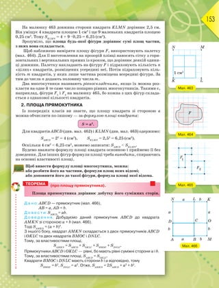 153
На малюнку 463 довжина сторони квадрата KLMN дорівнює 2,5 см.
Він уміщує 4 квадрати площею 1 см2
і ще 9 маленьких квадратів площею
0,25 см2
. Тому SKLMN
= 4 + 9 · 0,25 = 6,25 (см2
).
Зрозуміло, що площа будь-якої фігури дорівнює сумі площ частин,
з яких вона складається.
Щоб наближено виміряти площу фігури F, використовують палетку
(мал. 464). Для її виготовлення на прозорій плівці наносять сітку з гори-
зонтальних і вертикальних прямих із кроком, що дорівнює деякій одини-
ці довжини. Палетку накладають на фігуру F і підраховують кількість n
«цілих» квадратів, розміщених усередині неї. Потім підраховують кіль-
кість m квадратів, у яких лише частина розміщена всередині фігури. За
тим до числа n додають половину числа m.
Два многокутники називають рівноскладеними, якщо їх можна роз-
класти на одне й те саме число попарно рівних многокутників. Такими є,
наприклад, фігури F1
і F2
на малюнку 465, бо кожна з цих фігур склада-
ється з однакової кількості квадратів.
2. ПЛОЩА ПРЯМОКУТНИКА
Із попередніх класів ви знаєте, що площу квадрата зі стороною а
можна обчислити по-іншому — за формулою площі квадрата:
S = а2
.
Для квадратів АВСD (див. мал. 462) і KLMN (див. мал. 463) одержимо:
SАВСD
= 22
= 4 (см2
), SKLMN
= 2,52
= 6,25 (см2
).
Оскільки 4 см2
 6,25 см2
, можемо записати: SАВСD
 SKLMN
.
Будемо вважати формулу площі квадрата основною і приймемо її без
доведення. Для інших фігур формули площі треба виводити, спираючись
на основні властивості площі.
Щоб вивести формулу площі многокутника, можна:
або розбити його на частини, формули площ яких відомі;
або доповнити його до такої фігури, формула площі якої відома.
(про площу прямокутника).
Ïëîùà ïðÿìîêóòíèêà äîðіâíþє äîáóòêó éîãî ñóìіæíèõ ñòîðіí.
Д а н о: ABCD — прямокутник (мал. 466),
AB = а, AD = b.
Д о в е с т и: SАВСD
= аb.
Д о в е д е н н я. Добудуємо даний прямокутник ABCD до квадрата
AMKN зі стороною а + b (мал. 466).
Тоді SAMKN
= (а + b)2
.
З іншого боку, квадрат AMKN складається з двох прямокутників ABCD
і OKLC та двох квадратів BMOC і DNLC.
Тому, за властивостями площі,
SAMKN
= SАВСD
+ SOKLC
+ SBMOC
+ SDNLC
.
Прямокутники ABCD і OKLC — рівні, бо мають рівні суміжні сторони а і b.
Тому, за властивостями площі, SАВСD
= SOKLC
.
Квадрати BMOC і DNLC мають сторони b і а відповідно, тому
SBMOC
= b2
, SDNLC
= а2
. Отже, SAMKN
= 2SАВСD
+ а2
+ b2
.
ТЕОРЕМА
Мал. 466
Мал. 464
Мал. 463
Мал. 465
F
F
1
2
 