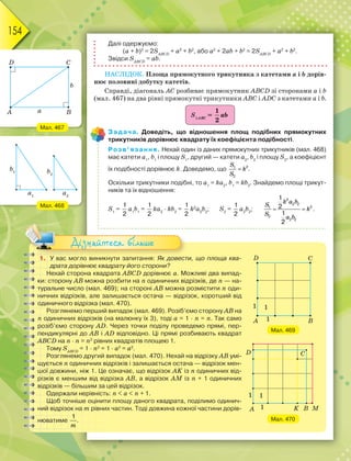 154
Далі одержуємо:
(а + b)2
= 2SАВСD
+ а2
+ b2
, або а2
+ 2аb + b2
= 2SАВСD
+ а2
+ b2
.
Звідси SАВСD
= аb.
НАСЛІДОК. Площа прямокутного трикутника з катетами а і b дорів-
нює половині добутку катетів.
Справді, діагональ АС розбиває прямокутник ABCD зі сторонами а і b
(мал. 467) на два рівні прямокутні трикутники ABC і ADC з катетами а і b.
SАВС
=
1
2
ab
Задача. Доведіть, що відношення площ подібних прямокутних
трикутників дорівнює квадрату їх коефіцієнта подібності.
Розв’язання. Нехай один із даних прямокутних трикутників (мал. 468)
має катети а1
, b1
і площу S1
, другий — катети а2
, b2
і площу S2
, а коефіцієнт
їх подібності дорівнює k. Доведемо, що 
S
k
S
2
1
2
.
Оскільки трикутники подібні, то а1
= kа2
, b1
= kb2
. Знайдемо площі трикут-
ників та їх відношення:
S1
=
1
2
а1
b1
=
1
2
kа2
· kb2
=
1
2
k2
а2
b2
; S2
=
1
2
а2
b2
;
2
2 2
2
1
2
2 2
1
2
1
2
 
k a b
S
k
S
a b
.
Мал. 467
Мал. 468
1. У вас могло виникнути запитання: Як довести, що площа ква-
драта дорівнює квадрату його сторони?
Нехай сторона квадрата ABCD дорівнює а. Можливі два випад-
ки: сторону АВ можна розбити на n одиничних відрізків, де n — на-
туральне число (мал. 469); на стороні АВ можна розмістити n оди-
ничних відрізків, але залишається остача — відрізок, коротший від
одиничного відрізка (мал. 470).
Розглянемо перший випадок (мал. 469). Розіб’ємо сторону АВ на
n одиничних відрізків (на малюнку їх 3), тоді а = 1 · n = n. Так само
розіб’ємо сторону АD. Через точки поділу проведемо прямі, пер-
пендикулярні до АВ і АD відповідно. Ці прямі розбивають квадрат
ABCD на n · n = n2
рівних квадратів площею 1.
Тому SАВСD
= 1 · n2
= 1 · а2
= а2
.
Розглянемо другий випадок (мал. 470). Нехай на відрізку АВ умі-
щується n одиничних відрізків і залишається остача — відрізок мен-
шої довжини, ніж 1. Це означає, що відрізок AK із n одиничних від-
різків є меншим від відрізка АВ, а відрізок АМ із n + 1 одиничних
відрізків — більшим за цей відрізок.
Одержали нерівність: n  a  n + 1.
Щоб точніше оцінити площу даного квадрата, поділимо одинич-
ний відрізок на m рівних частин. Тоді довжина кожної частини дорів-
нюватиме
1
m
.
Дізнайтеся більше
Мал. 469
Мал. 470
 