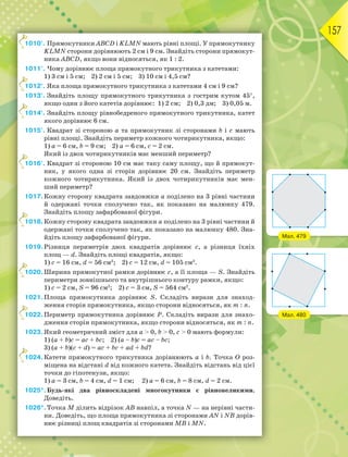 157
1010°. Прямокутники АВСD і KLMN мають рівні площі. У прямокутнику
KLMN сторони дорівнюють 2 см і 9 см. Знайдіть сторони прямокут-
ника АВСD, якщо вони відносяться, як 1 : 2.
1011°. Чому дорівнює площа прямокутного трикутника з катетами:
1) 3 см і 5 см; 2) 2 см і 5 см; 3) 10 см і 4,5 см?
1012°. Яка площа прямокутного трикутника з катетами 4 см і 9 см?
1013°. Знайдіть площу прямокутного трикутника з гострим кутом 45,
якщо один з його катетів дорівнює: 1) 2 см; 2) 0,3 дм; 3) 0,05 м.
1014°. Знайдіть площу рівнобедреного прямокутного трикутника, катет
якого дорівнює 6 см.
1015°. Квадрат зі стороною а та прямокутник зі сторонами b і c мають
рівні площі. Знайдіть периметр кожного чотирикутника, якщо:
1) а = 6 см, b = 9 см; 2) а = 6 см, с = 2 см.
Який із двох чотирикутників має менший периметр?
1016°. Квадрат зі стороною 10 см має таку саму площу, що й прямокут-
ник, у якого одна зі сторін дорівнює 20 см. Знайдіть периметр
кожного чотирикутника. Який із двох чотирикутників має мен-
ший периметр?
1017.Кожну сторону квадрата завдовжки а поділено на 3 рівні частини
й одержані точки сполучено так, як показано на малюнку 479.
Знайдіть площу зафарбованої фігури.
1018.Кожну сторону квадрата завдовжки а поділено на 3 рівні частини й
одержані точки сполучено так, як показано на малюнку 480. Зна-
йдіть площу зафарбованої фігури.
1019.Різниця периметрів двох квадратів дорівнює с, а різниця їхніх
площ — d. Знайдіть площі квадратів, якщо:
1) с = 16 см, d = 56 см2
; 2) с = 12 см, d = 105 см2
.
1020.Ширина прямокутної рамки дорівнює с, а її площа — S. Знайдіть
периметри зовнішнього та внутрішнього контуру рамки, якщо:
1) с = 2 см, S = 96 см2
; 2) с = 3 см, S = 564 см2
.
1021.Площа прямокутника дорівнює S. Складіть вирази для знаход-
ження сторін прямокутника, якщо сторони відносяться, як m : n.
1022.Периметр прямокутника дорівнює Р. Складіть вирази для знахо-
дження сторін прямокутника, якщо сторони відносяться, як m : n.
1023.Який геометричний зміст для a  0, b  0, c  0 мають формули:
1) (a + b)c = ac + bc; 2) (a – b)c = ac – bc;
3) (a + b)(c + d) = ac + bc + ad + bd?
1024.Катети прямокутного трикутника дорівнюють а і b. Точка О роз-
міщена на відстані d від кожного катета. Знайдіть відстань від цієї
точки до гіпотенузи, якщо:
1) а = 3 см, b = 4 см, d = 1 см; 2) а = 6 см, b = 8 см, d = 2 см.
1025*.Будь-які два рівноскладені многокутники є рівновеликими.
Доведіть.
1026*.Точка М ділить відрізок АВ навпіл, а точка N — на нерівні части-
ни. Доведіть, що площа прямокутника зі сторонами АN і NВ дорів-
нює різниці площ квадратів зі сторонами МВ і МN.
1
1
1
1
1
1
1
1
Мал. 479
Мал. 480
 