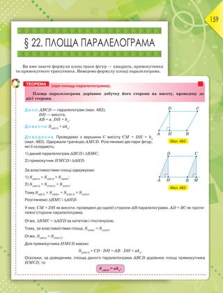 159
§ 22. ПЛОЩА ПАРАЛЕЛОГРАМА
Ви вже знаєте формули площ трьох фігур — квадрата, прямокутника
та прямокутного трикутника. Виведемо формулу площі паралелограма.
(про площу паралелограма).
Ïëîùà ïàðàëåëîãðàìà äîðіâíþє äîáóòêó éîãî ñòîðîíè íà âèñîòó, ïðîâåäåíó äî
öієї ñòîðîíè.
Д а н о: ABCD — паралелограм (мал. 482),
DН — висота,
AB = а, DН = hа
.
Д о в е с т и: SАВСD
= аhа
.
Д о в е д е н н я. Проведемо з вершини C висоту СМ = DН = hа
(мал. 483). Одержали трапецію АМCD. Розглянемо дві пари фігур,
які її складають:
1) даний паралелограм ABCD і ВМС;
2) прямокутник НМCD і AНD.
За властивостями площі одержуємо:
1) SАМСD
= SАВСD
+ SВМC
;
2) SАМСD
= SНМСD
+ SАНD
.
Тому SАВСD
+ SВМC
= SНМСD
+ SАНD
.
Розглянемо ВМС і AНD.
У них: СМ = DН як висоти, проведені до однієї сторони AB паралелограма, AD = ВС як проти-
лежні сторони паралелограма.
Отже, ВМС = AНD за катетом і гіпотенузою.
Тому, за властивостями площі, SВМC
= SАНD
.
Отже, SАВСD
= SНМСD
.
Для прямокутника НМCD маємо:
SНМСD
= CD · DН = AВ · DН = аhа
.
Оскільки, за доведеним, площа даного паралелограма ABCD дорівнює площі прямокутника
НМCD, то
SАВСD
= аhа
.
ТЕОРЕМА
Мал. 482
Мал. 483
 