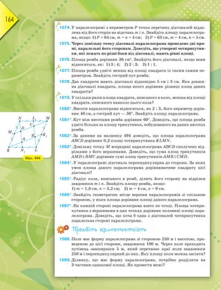 164
1074.У паралелограмі з периметром Р точка перетину діагоналей відда-
лена від його сторін на відстань m і n. Знайдіть площу паралелогра-
ма, якщо: 1) Р = 64 см, m = n = 4 см; 2) Р = 63 см, m = 4 см, n = 5 см.
1075.Через довільну точку діагоналі паралелограма проведено дві пря-
мі, паралельні його сторонам. Доведіть, що утворені чотирикутни-
ки, які лежать по різні боки від діагоналі, мають рівні площі.
1076.Площа ромба дорівнює 36 см2
. Знайдіть його діагоналі, якщо вони
відносяться, як: 1) 3 : 4; 2) 2 : 3; 3) 1 : 1.
1077.Площа ромба удвічі менша від площі квадрата із таким самим пе-
риметром. Знайдіть гострий кут ромба.
1078.Два квадрати мають діагоналі відповідно 5 см і 3 см. Яка довжи-
на діагоналі квадрата, площа якого дорівнює різниці площ даних
квадратів?
1079.У скільки разів площа квадрата, вписаного в коло, менша від площі
квадрата, описаного навколо цього кола?
1080*.Висоти паралелограма відносяться, як 2 : 3, його периметр дорів-
нює 40 см, а гострий кут — 30. Знайдіть площу паралелограма.
1081*.Кут між висотами ромба дорівнює 60. Доведіть, що площа ромба
удвічі більша за площу трикутника, побудованого на даних висотах
ромба.
1082*.За даними на малюнку 494 доведіть, що площа паралелограма
АВСD дорівнює 0,2 площі чотирикутника KLMN.
1083*.Довільну точку М всередині паралелограма АВСD сполучено від-
різками з його вершинами. Доведіть, що сума площ трикутників
АМD і ВМС дорівнює сумі площ трикутників АМВ і СМD.
1084*.У паралелограмі діагональ перпендикулярна до сторони. За яких
умов площа даного паралелограма дорівнюватиме квадрату цієї
діагоналі?
1085*.Радіус кола, вписаного в ромб, ділить його сторону на відрізки
завдовжки m і n. Знайдіть площу ромба, якщо:
1) m = 1,8 см, n = 3,2 см; 2) m = 4 см, n = 9 см.
1086*.Знайдіть геометричне місце вершин паралелограмів зі спільною
стороною, у яких площа дорівнює площі даного паралелограма.
1087*.На кожній стороні паралелограма взято по точці. Площа чотири-
кутника з вершинами в цих точках дорівнює половині площі пара-
лелограма. Доведіть, що хоча б одна з діагоналей чотирикутника
паралельна стороні паралелограма.
Проявіть компетентність
1088.Поле має форму паралелограма зі стороною 250 м і висотою, про-
веденою до цієї сторони, завдовжки 100 м. Через поле проходить
путівець завширшки 5 м, який перетинає краї поля завдовжки
250 м і перпендикулярний до них. Яку площу поля можна засіяти?
1089.Ділянку, що має форму паралелограма, потрібно розділити на
3 частини однакової площі. Як провести межі?
1
1
1
Мал. 494
 