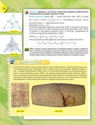 166
Задача. Доведіть, що площа трикутника дорівнює добутку його
півпериметра на радіус вписаного кола.
Розв’язання. Нехай ABC — даний трикутник (мал. 497), у якому
BС = а, AС = b, AB = с, р =
1
2
(а + b + с) — півпериметр, точка О — центр
вписаного кола, r — радіус вписаного кола.
Доведемо, що SАВС
= рr.
З’єднаємо відрізками вершини трикутника АВС із центром О вписано-
го в нього кола (мал. 498). Утворилися три трикутники ВОС, АОС і АОВ.
У кожному з них радіус вписаного кола r є висотою, проведеною до
сторони, що дорівнює відповідно а, b або с.
Тому SВОС
=
1
2
аr, SАОС
=
1
2
br, SАОВ
=
1
2
сr.
Площа трикутника АВС дорівнює сумі площ цих трикутників. Отже:
SАВС
= SВОС
+ SАОС
+ SАОВ
=
1
2
(а + b + с) · r = рr.
Щоб знайти площу трикутника (чотирикутника), можна скориста-
тися способом додавання площ його частин. Для застосування цьо-
го способу іноді потрібні допоміжні побудови, щоб утворилися допо-
міжні трикутники, площу яких можна знайти за даними задачі.
1. Способи обчислення площі трикутника (а також прямокутника і трапеції) були відомі ще
в Стародавньому Єгипті. Відомості про це дійшли до нас у папірусах. Найбільш відомі з
них — папірус Рінда (близько 1800 р. до н. е.), який містить 84 задачі з розв’язаннями (сто-
рінку з нього ви бачите на мал. 499), і так званий московський папірус (близько 1600 р.
до н. е.), який містить 25 задач із розв’язаннями. Щоб знайти площу трикутника, стародавні
єгиптяни основу трикутника ділили навпіл і множили на висоту. А от для визначення площі
рівнобедреного трикутника користувалися півдобутком його бічних сторін.
Мал. 499 Мал. 500
Дізнайтеся більше
Мал. 497
Мал. 498
 