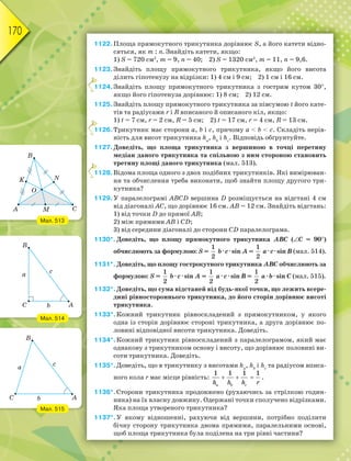 170
1122.Площа прямокутного трикутника дорівнює S, а його катети відно-
сяться, як m : n. Знайдіть катети, якщо:
1) S = 720 см2
, m = 9, n = 40; 2) S = 1320 см2
, m = 11, n = 9,6.
1123.Знайдіть площу прямокутного трикутника, якщо його висота
ділить гіпотенузу на відрізки: 1) 4 см і 9 см; 2) 1 см і 16 см.
1124.Знайдіть площу прямокутного трикутника з гострим кутом 30,
якщо його гіпотенуза дорівнює: 1) 8 см; 2) 12 см.
1125.Знайдіть площу прямокутного трикутника за півсумою t його кате-
тів та радіусами r і R вписаного й описаного кіл, якщо:
1) t = 7 см, r = 2 см, R = 5 см; 2) t = 17 см, r = 4 см, R = 13 см.
1126.Трикутник має сторони a, b і c, причому a  b  c. Складіть нерів-
ність для висот трикутника hа
, hb
і hс
. Відповідь обґрунтуйте.
1127.Доведіть, що площа трикутника з вершиною в точці перетину
медіан даного трикутника та спільною з ним стороною становить
третину площі даного трикутника (мал. 513).
1128.Відома площа одного з двох подібних трикутників. Які вимірюван-
ня та обчислення треба виконати, щоб знайти площу другого три-
кутника?
1129.У паралелограмі АВСD вершина D розміщується на відстані 4 см
від діагоналі АС, що дорівнює 16 см. АВ = 12 см. Знайдіть відстань:
1) від точки D до прямої АВ;
2) між прямими АВ і СD;
3) від середини діагоналі до сторони СD паралелограма.
1130*.Доведіть, що площу прямокутного трикутника АВС (C = 90)
обчислюють за формулою: S =
1
2
b · c · sin A =
1
2
а · c · sin B (мал. 514).
1131*.Доведіть, що площу гострокутного трикутника АВС обчислюють за
формулою: S =
1
2
b · c · sin A =
1
2
а · c · sin B =
1
2
а · b · sin C (мал. 515).
1132*.Доведіть, що сума відстаней від будь-якої точки, що лежить всере-
дині рівностороннього трикутника, до його сторін дорівнює висоті
трикутника.
1133*.Кожний трикутник рівноскладений з прямокутником, у якого
одна із сторін дорівнює стороні трикутника, а друга дорівнює по-
ловині відповідної висоти трикутника. Доведіть.
1134*.Кожний трикутник рівноскладений з паралелограмом, який має
однакову з трикутником основу і висоту, що дорівнює половині ви-
соти трикутника. Доведіть.
1135*.Доведіть, що в трикутнику з висотами hа
, hb
і hс
та радіусом вписа-
ного кола r має місце рівність:   
a b c
h h h r
1 1 1 1
.
1136*.Сторони трикутника продовжено (рухаючись за стрілкою годин-
ника) на їх власну довжину. Одержані точки сполучено відрізками.
Яка площа утвореного трикутника?
1137*.У якому відношенні, рахуючи від вершини, потрібно поділити
бічну сторону трикутника двома прямими, паралельними основі,
щоб площа трикутника була поділена на три рівні частини?
1
1
1
Мал. 513
Мал. 514
Мал. 515
 