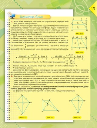 173
1. У вас може виникнути запитання: Чи існує трапеція, середня лінія
якої ділить її площу навпіл?
Узагалі, питання існування фігури із заданими властивостями може
вирішуватись наведенням прикладу такої фігури. Однак не завжди цей
шлях виявляється найпростішим. Історія свідчить про те, що інколи на
пошук прикладу, який підтверджує існування деякого математичного
об’єкта, вчені витрачали багато років.
Щоб спростити пошук, проводять попередні аналітичні розрахун-
ки. Це ми і зробимо, шукаючи відповідь на поставлене запитання.
Нехай дана трапеція ABCD (мал. 520) має основи а і b та висоту h.
Середня лінія MN розбиває її на дві трапеції, які мають рівні висоти,
що дорівнюють
2
h
(доведіть це самостійно). Позначимо площі цих
трапецій S1
і S2
та виразимо їх через основи даної трапеції та її висоту:
1
3
2
2 2 2 2 4 2


 
     
a b
b
CD MN h h b a h
S , 2
3
2
2 2 2 2 4 2


 
     
a b
a
AB MN h h a b h
S .
Знайдемо відношення площ S1
і S2
. Після скорочень одержимо: 1
2
3
3



S b a
S a b
.
Рівність площ S1
і S2
можлива лише тоді, коли 3b + a = 3a + b, тобто якщо а = b.
А такої трапеції не існує.
Цікавим є той факт, що відрізок, який з’єднує середини основ трапеції (іноді його називають
другою середньою лінією трапеції), ділить площу трапеції навпіл. Доведіть цей факт самостій-
но, спираючись на малюнок 521.
2. Вивчаючи чотирикутники, ви ознайомилися з дельтоїдом (мал. 522). Цей чотирикутник, як і
ромб, має взаємно перпендикулярні діагоналі. Існують трапеції із взаємно перпендикуляр-
ними діагоналями (мал. 523), а також довільні чотирикутники з такою самою властивістю
(мал. 524). І ромб, і дельтоїд, і названа трапеція є окремими видами чотирикутників із вза-
ємно перпендикулярними діагоналями.
Доведіть самостійно, що площа чотирикутника із взаємно перпендикулярними діаго-
налями дорівнює половині добутку цих діагоналей.
Ця формула поширюється і на ромб, і на дельтоїд, і на відповідну трапецію.
Мал. 522 Мал. 523 Мал. 524
Мал. 520
Мал. 521
Дізнайтеся більше
 