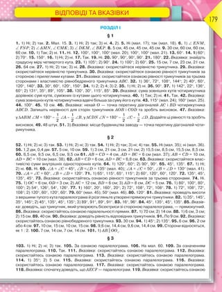179
ВІДПОВІДІ ТА ВКАЗІВКИ
РОЗДІЛ І
§ 1
1. 1) Ні; 2) так. 2. Мал. 15. 3. 1) Ні; 2) так; 3) ні. 4. 2). 5. Ні (мал. 17); так (мал. 18). 6. 1)  ENM,
 FNP; 2)  AMN,  CMK; 3)  DKM,  BKP. 8. 5 см, 45 см, 45 см, 45 см. 9. 30 см, 60 см, 60 см,
60 см. 10. 1) Так; 2) ні. 11. Ні. 12. 100, 100, 100 (мал. 20); 100, 100 (мал. 21). 13. 60. 14. 1) 60;
2) 70. 15. 150. 16. 1) Ні; 2) ні. 17. Так. 19. Ні. 20. 90, 90, 90, 90. 21. 180. 22. Вказівка: знайдіть
градусну міру четвертого кута. 23. 1) 105; 2) 90. 24. 1) 100; 2) 60. 25. 15 см, 7 см, 23 см, 21 см.
26. 64 см. 27. 1) Ні; 2) так; 3) ні. 28. Вказівка: скористайтеся нерівністю трикутника. 29. Вказівка:
скористайтеся нерівністю трикутника. 30. Вказівка: скористайтеся ознакою рівності трикутників за
стороною і прилеглими кутами. 31. Вказівка: скористайтеся ознакою рівності трикутників за трьома
сторонами і властивістю рівнобедреного трикутника ABC. 32. 1) 36, 72, 108, 144; 2) 40, 60,
120, 140. 33. 30, 60, 120, 150. 34. 1) 2; 2) 4; 3) 2. 35. 1) Ні; 2) ні. 36. 90. 37. 1) 142, 22, 136,
60; 2) 131, 35, 89, 105. 38. 130, 30, 115, 85. 39. Вказівка: сума зовнішніх кутів чотирикутника
дорівнює сумі кутів, суміжних із кутами цього чотирикутника. 40. 1) Так; 2) ні. 41. Так. 42. Вказівка:
сума зовнішніх кутів чотирикутника вдвічі більша за суму його кутів. 43. 115 (мал. 24); 160 (мал. 25).
44. 100. 45. 10 см. 46. Вказівка: нехай O — точка перетину діагоналей AC і BD чотирикутника
ABCD. Запишіть нерівності для сторін трикутників AOB і COD та зробіть висновок. 47. Вказівка:
у ABM M = 180 –
1
2
A –
1
2
B, у CDN N = 180 –
1
2
C –
1
2
D. Додайте ці рівності та зробіть
висновок. 49. 48 штук. 51. 3) Вказівка: місце будівництва заводу — точка перетину діагоналей чоти-
рикутника.
§ 2
52. 1) Ні; 2) ні; 3) так. 53. 1) Ні; 2) ні; 3) так. 54. 1) Ні; 2) так; 3) ні; 4) так. 55. Ні (мал. 35); ні (мал. 36).
56. 1,2 дм, 0,4 дм. 57. 5 см, 10 см. 59. 1) 3 см, 21 см, 3 см, 21 см; 2) 15,5 см, 8,5 см, 15,5 см, 8,5 см.
60. 6,5 см, 9,5 см, 6,5 см, 9,5 см 61. AB = CD = 4 см, AD = BC = 6 см (мал. 37); AB = CD = 10 см,
AD = BC = 10 см (мал. 38). 62. AB = CD = 6 см, AD = BC = 6,8 см. 63. Вказівка: скористайтеся влас-
тивістю суми внутрішніх односторонніх кутів. 64. 1) 120, 60; 2) 90, 90. 65. 45, 135. 67. 1) Ні;
2) ні. 68. Ні. 69. A = C = 45, B =D = 135 (мал. 40); A = C = 50, B = D = 130 (мал. 41).
70. A = C = 60, B = D = 120. 71. 1) 65, 115, 65, 115; 2) 60, 120, 60, 120. 72. 135, 45,
135, 45. 73. Вказівка: скористайтесь ознакою рівності трикутників за трьома сторонами. 74. Ні.
75. 1) OC = 6 см, OD = 3 см; 2) AC = 12 см, BD = 6 см; 3) AD = 8 см, DC = 5 см. 76. 1) 80, 100, 80,
100; 2) 54, 126, 54, 126. 77. 1) 160, 20, 160, 20; 2) 72, 108, 72, 108. 78. 1) 72, 108, 72,
108; 2) 120, 60, 120, 60. 79. 60 (мал. 45); 50 (мал. 46). 80. 120. 81. Вказівка: проведіть висоти
з вершини тупого кута паралелограма й розгляньте утворені прямокутні трикутники. 82. 1) 35, 145,
35, 145; 2) 45, 135, 45, 135; 3) 89, 91, 89, 91. 83. 16, 96. 84. 45, 135, 45, 135. 85. Вказів-
ка: доведіть, що трикутник, який утворюють бісектриси зі стороною паралелограма, — прямокутний.
86. Вказівка: скористайтесь ознакою паралельності прямих. 87. 1) 70 см; 2) 14 см. 88. 1) 6 см, 3 см;
2) 15 см. 89. 40 см. 90. Вказівка: доведіть рівність відповідних трикутників. 91. По 9 см. 92. Вказівка:
скористайтесь ознакою рівнобедреного трикутника. 93. 30 см. 94. 1) 45; 2) 135. 95. 6 см. 96. 2 см
або 4 см. 97. 10 см, 15 см, 10 см, 15 см. 98. 9,6 см, 14,4 см, 9,6 см, 14,4 см. 99. Сторони відносяться,
як 1 : 2. 100. 7 см, 14 см, 7 см, 14 см. 101. 1) АВ || ОО1
.
§ 3
103. 1) Ні; 2) ні; 3) так. 105. За ознакою паралелограма. 106. На мал. 60. 109. За означенням
паралелограма. 110. Так. 111. Вказівка: скористайтесь ознакою паралелограма. 112. Вказівка:
скористайтесь ознакою паралелограма. 113. Вказівка: скористайтесь ознакою паралелограма.
114. 1) 35; 2) 5 см. 115. Вказівка: скористайтесь ознакою паралелограма. 116. Вказівка:
скористайтесь ознакою паралелограма. 117. Вказівка: скористайтесь ознакою паралелограма.
118. Вказівка: спочатку доведіть, що AECF — паралелограм. 119. Вказівка: скористайтесь ознакою
 