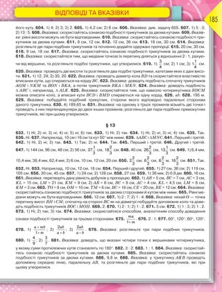 ВІДПОВІДІ ТА ВКАЗІВКИ
185
його куту. 604. 1) 4; 2) 3; 3) 2. 605. 1) 4,2 см; 2) 6 см. 606. Вказівка: див. задачу 605. 607. 1) 5 : 3;
2) 13 : 5. 608. Вказівка: скористайтесь ознакою подібності трикутників за двома кутами. 609. Вказів-
ка: рівні висоти можуть не бути відповідними. 610. Вказівка: скористайтесь ознакою подібності три-
кутників за двома кутами. 611. 8 см, 12 см. 612. 12 см, 36 см. 613. 18 см, 30 см. 614. Вказівка:
розгляньте дві пари подібних трикутників та почленно додайте одержані пропорції. 615. 20 см, 30 см.
616. 9 см, 18 см. 617. Вказівка: скористайтесь ознакою подібності трикутників за двома кутами.
618. Вказівка: скористайтеся тим, що медіани точкою їх перетину діляться у відношенні 2 : 1, рахую-
чи від вершини, та розгляньте подібні трикутники, що утворилися. 619. 1)
3
4
см; 2) 1 см; 3)
1
1
4
см.
620. Вказівка: проведіть дві висоти та розгляньте два подібні трикутники, катетами яких є дані висо-
ти. 621. 1) 12, 24; 2) 30, 20. 622. Вказівка: проведіть діаметр кола BD та скористайтеся властивістю
вписаних кутів, що спираються на хорду BC. 623. Вказівка: доведіть подібність спочатку трикутників
AOM і NKM та BON і BKA, а потім трикутників BKA і MKN. 624. Вказівка: доведіть подібність
 ABC і, наприклад,  ALK. 625. Вказівка: скористайтеся тим, що навколо чотирикутника BDCM
можна описати коло, а вписані кути BCD і BMD спираються на одну хорду. 626. ab. 628. 195 м.
629. Вказівка: побудуйте подібний трикутник, сторони якого відповідно паралельні сторонам
даного трикутника. 630. 4) 189,65 м. 631. Вказівка: на одному з трьох променів візьміть дві точки і
проведіть з них перпендикуляри до двох інших променів; розгляньте дві пари подібних прямокутних
трикутників, які при цьому утворилися.
§ 13
632. 1) Ні; 2) ні; 3) ні; 4) ні; 5) ні; 6) так. 633. 1) Ні; 2) так. 634. 1) Ні; 2) ні; 3) ні; 4) так. 635. Так.
636. Ні. 637. Наприклад, 10 см і 16 см та кут 50 між ними. 639. ABС і МNС. 641. Перший і третій.
642. 1) Ні; 2) ні; 3) так. 643. 1) Так; 2) ні. 644. Так. 645. Перший і третій. 646. Другий і третій.
647. 1) 144 см, 96 см, 48 см; 2) 56 см,
1
37
3
см,
2
18
3
см. 648. 40 см,
2
26
3
см,
1
13
3
см. 649. 1) 6,4 мм,
10,4 мм, 38,4 мм, 62,4 мм; 2) 6 см, 10 см, 12 см, 20 см. 650.
2
2
3
см,
2
6
3
см,
2
6
3
м,
2
16
3
см. 651. Так.
652. Ні. 653. Наприклад, 10 см, 12 см, 18 см. 654. Перший і другий. 655. 1) 27 см, 36 см; 2) 119 см,
105 см. 656. 30 см, 45 см. 657. 1) 24 см; 2) 128 см. 658. 27 см. 659. 1) 36 мм; 2) 0,9 дм. 660. 16 см.
661. Вказівка: перетворіть дану рівність добутків у пропорцію. 662. 1) AB = 5 см, BC = 7 см, AC = 3 см,
KL = 15 см, LM = 21 см, KM = 9 см; 2) AB = 6 см, BC = 8 см, AC = 4 см, KL = 4,5 см, LM = 6 см,
KM = 3 см. 663. TO = 8 см, OM = 10 см, TM = 6 см, BC = 16 см, CE = 20 см, BE = 12 см. 664. Вказівка:
скористайтесь ознакою подібності трикутників за двома сторонами й кутом між ними. 665. Рівні ме-
діани можуть не бути відповідними. 666. 12 см. 667. 1) 2 : 7; 2) 1 : 4. 668. Вказівка: нехай O — точка
перетину висот BH і CM; спочатку на стороні BC як на діаметрі побудуйте допоміжне коло та дове-
діть подібність трикутників BOC і MOH. 669. 2. 670. 1) 2 : 1; 2) 1 : 2. 671. 5 см. 672. 1) 1 : 3; 2) 1 : 2.
673. 1) Ні; 2) так; 3) так. 674. Вказівка: скористайтеся способом, аналогічним способу доведення
ознаки подібності трикутників за трьома сторонами. 675.
ma
m

1
. 676. 2 : 1. 677. 60, 120, 60, 120.
678. 1)
a mb
m


1
; 2)
ab
a b

2
; 3)
ab
a b

2
. 679. Вказівка: розгляньте три пари подібних трикутників.
680. 1)
4
9
; 2)
3
7
. 681. Вказівка: доведіть, що вказані чотири точки є вершинами чотирикутника,
у якому суми протилежних кутів становлять по 180. 682. 3 : 2. 683. 1 : 1. 684. Вказівка: скористай-
тесь ознакою подібності трикутників за двома кутами. 685. Вказівка: скористайтесь ознакою
подібності трикутників за двома кутами. 686. 9,8 м. 688. Вказівка: у трикутнику AKB проведіть
допоміжну середню лінію, паралельну AB, та розгляньте дві пари подібних трикутників, які при
цьому утворилися.
 