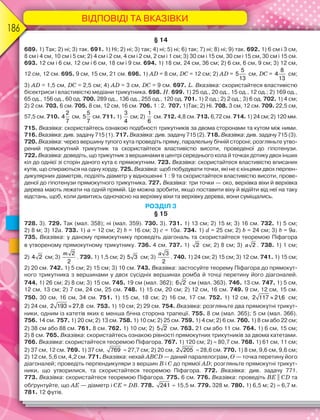 ВІДПОВІДІ ТА ВКАЗІВКИ
186
§ 14
689. 1) Так; 2) ні; 3) так. 691. 1) Ні; 2) ні; 3) так; 4) ні; 5) ні; 6) так; 7) ні; 8) ні; 9) так. 692. 1) 6 см і 3 см,
8 см і 4 см, 10 см і 5 см; 2) 4 см і 2 см, 4 см і 2 см, 2 см і 1 см; 3) 30 см і 15 см, 30 см і 15 см, 30 см і 15 см.
693. 12 см і 6 см, 12 см і 6 см, 18 см і 9 см. 694. 1) 18 см, 24 см, 36 см; 2) 6 см, 6 см, 9 см; 3) 12 см,
12 см, 12 см. 695. 9 см, 15 см, 21 см. 696. 1) АD = 8 см, DС = 12 см; 2) АD =
5
5
13
см, DС =
8
4
13
см;
3) АD = 1,5 см, DС = 2,5 см; 4) АD = 3 см, DС = 9 см. 697. L. Вказівка: скористайтеся властивістю
бісектриси і властивістю медіани трикутника. 698. Н. 699. 1) 25 од., 20 од., 15 од., 12 од.; 2) 169 од.,
65 од., 156 од., 60 од. 700. 289 од., 136 од., 255 од., 120 од. 701. 1) 2 од.; 2) 2 од.; 3) 6 од. 702. 1) 4 см;
2) 2 см. 703. 6 см. 705. 8 см, 12 см, 16 см. 706. 1 : 2. 707. 1)Так; 2) Ні. 708. 3 см, 12 см. 709. 22,5 см,
57,5 см. 710.
2
4
7
см,
5
5
7
см. 711. 1)
3
4
см; 2)
1
6
см. 712. 4,8 см. 713. 6,72 см. 714. 1) 24 см; 2) 120 мм.
715. Вказівка: скористайтесь ознакою подібності трикутників за двома сторонами та кутом між ними.
716. Вказівка: див. задачу 715 (1). 717. Вказівка: див. задачу 715 (2). 718. Вказівка: див. задачу 715 (3).
720. Вказівка: через вершину тупого кута проведіть пряму, паралельну бічній стороні; розгляньте утво-
рений прямокутний трикутник та скористайтеся властивістю висоти, проведеної до гіпотенузи.
722. Вказівка: доведіть, що трикутник з вершинами в центрі середнього кола й точках дотику двох інших
кіл до однієї зі сторін даного кута є прямокутним. 723. Вказівка: скористайтеся властивістю вписаних
кутів, що спираються на одну хорду. 725. Вказівка: щоб побудувати точки, які не є кінцями двох перпен-
дикулярних діаметрів, поділіть діаметр у відношенні 1 : 9 та скористайтеся властивістю висоти, прове-
деної до гіпотенузи прямокутного трикутника. 727. Вказівка: три точки — око, верхівка віхи й верхівка
дерева мають лежати на одній прямій. Це можна зробити, якщо поставити віху й відійти від неї на таку
відстань, щоб, коли дивитись одночасно на верхівку віхи та верхівку дерева, вони суміщались.
РОЗДІЛ 3
§ 15
728. 3). 729. Так (мал. 358); ні (мал. 359). 730. 3). 731. 1) 13 см; 2) 15 м; 3) 16 см. 732. 1) 5 см;
2) 8 м; 3) 12a. 733. 1) a = 12 см; 2) b = 16 см; 3) c = 10a. 734. 1) d = 25 см; 2) b = 24 см; 3) b = 9a.
735. Вказівка: у даному прямокутнику проведіть діагональ та скористайтеся теоремою Піфагора
в утвореному прямокутному трикутнику. 736. 4 см. 737. 1) 2 см; 2) 8 см; 3) a 2 . 738. 1) 1 см;
2) 4 2 см; 3)
m 2
2
. 739. 1) 1,5 см; 2) 5 3 см; 3)
a 3
2
. 740. 1) 24 см; 2) 15 см; 3) 12 см. 741. 1) 15 см;
2) 20 см. 742. 1) 5 см; 2) 15 см; 3) 10 см. 743. Вказівка: застосуйте теорему Піфагора до прямокут-
ного трикутника з вершинами у двох сусідніх вершинах ромба й точці перетину його діагоналей.
744. 1) 26 см; 2) 8 см; 3) 15 см. 745. 19 см (мал. 362); 6 2 см (мал. 363). 746. 13 см. 747. 1) 5 см,
12 см, 13 см; 2) 7 см, 24 см, 25 см. 748. 1) 15 см, 20 см; 2) 12 см, 16 см. 749. 9 см, 12 см, 15 см.
750. 30 см, 16 см, 34 см. 751. 1) 15 см, 18 см; 2) 16 см, 17 см. 752. 1) 12 см, 
2 117 21
,6 см;
2) 24 см, 
2 193 27,8 см. 753. 1) 10 см; 2) 29 см. 754. Вказівка: розгляньте два прямокутні трикут-
ники, одним із катетів яких є менша бічна сторона трапеції. 755. 8 см (мал. 365); 5 см (мал. 366).
756. 14 см. 757. 1) 20 см; 2) 13 см. 758. 1) 10 см; 2) 25 см. 759. 1) 4 см; 2) 6 см. 760. 1) 8 см або 22 см;
2) 38 см або 88 см. 761. 8 см. 762. 1) 10 см; 2) 5 2 см. 763. 21 см або 11 см. 764. 1) 6 см, 15 см;
2) 8 см. 765. Вказівка: скористайтесь ознакою рівності прямокутних трикутників за двома катетами.
766. Вказівка: скористайтеся теоремою Піфагора. 767. 1) 120 см; 2)  80,7 см. 768. 1) 61 см, 11 см;
2) 37 см, 12 см. 769. 1) 37 см, 769  27,7 см; 2) 20 см, 2 205  28,6 см. 770. 1) 8 см, 9,6 см, 9,6 см;
2) 12 см, 5,6 см, 4,2 см. 771. Вказівка: нехай ABCD — даний паралелограм, O — точка перетину його
діагоналей; проведіть перпендикуляри з вершин B і C до прямої AD; розгляньте прямокутні трикут-
ники, що утворилися, та скористайтеся теоремою Піфагора. 772. Вказівка: див. задачу 771.
773. Вказівка: скористайтеся теоремою Піфагора. 775. 6 см. 776. Вказівка: проведіть BE || CD та
обґрунтуйте, що AE — діаметр і CE = DB. 778. 241  15,5 м. 779. 328 м. 780. 1) 6,5 м; 2)  6,7 м.
781. 12 футів.
 