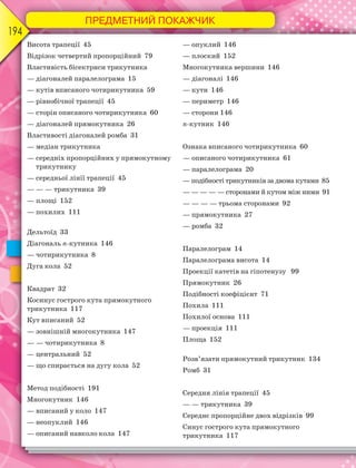 ПРЕДМЕТНИЙ ПОКАЖЧИК
194
Висота трапеції 45
Відрізок четвертий пропорційний 79
Властивість бісектриси трикутника
— діагоналей паралелограма 15
— кутів вписаного чотирикутника 59
— рівнобічної трапеції 45
— сторін описаного чотирикутника 60
— діагоналей прямокутника 26
Властивості діагоналей ромба 31
— медіан трикутника
— середніх пропорційних у прямокутному
трикутнику
— середньої лінії трапеції 45
— — — трикутника 39
— площі 152
— похилих 111
Дельтоїд 33
Діагональ n-кутника 146
— чотирикутника 8
Дуга кола 52
Квадрат 32
Косинус гострого кута прямокутного
трикутника 117
Кут вписаний 52
— зовнішній многокутника 147
— — чотирикутника 8
— центральний 52
— що спирається на дугу кола 52
Метод подібності 191
Многокутник 146
— вписаний у коло 147
— неопуклий 146
— описаний навколо кола 147
— опуклий 146
— плоский 152
Многокутника вершини 146
— діагоналі 146
— кути 146
— периметр 146
— сторони 146
n-кутник 146
Ознака вписаного чотирикутника 60
— описаного чотирикутника 61
— паралелограма 20
— подібності трикутників за двома кутами 85
— — — — — сторонами й кутом між ними 91
— — — — трьома сторонами 92
— прямокутника 27
— ромба 32
Паралелограм 14
Паралелограма висота 14
Проекції катетів на гіпотенузу 99
Прямокутник 26
Подібності коефіцієнт 71
Похила 111
Похилої основа 111
— проекція 111
Площа 152
Розв’язати прямокутний трикутник 134
Ромб 31
Середня лінія трапеції 45
— — трикутника 39
Середнє пропорційне двох відрізків 99
Синус гострого кута прямокутного
трикутника 117
 