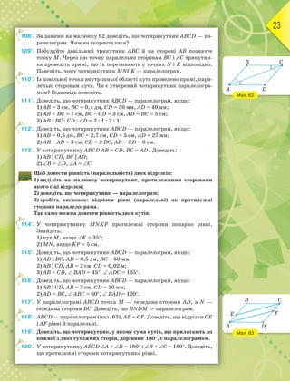 23
108°. За даними на малюнку 62 доведіть, що чотирикутник АВСD — па-
ралелограм. Чим ви скористалися?
109°. Побудуйте довільний трикутник АВС й на стороні АВ позначте
точку М. Через цю точку паралельно сторонам ВС і АС трикутни-
ка проведіть прямі, що їх перетинають у точках N і K відповідно.
Поясніть, чому чотирикутник МNСK — паралелограм.
110°. Із довільної точки внутрішньої області кута проведено прямі, пара-
лельні сторонам кута. Чи є утворений чотирикутник паралелогра-
мом? Відповідь поясніть.
111°. Доведіть, що чотирикутник АВСD — паралелограм, якщо:
1) АВ = 3 см, ВС = 0,4 дм, СD = 30 мм, АD = 40 мм;
2) АВ + ВС = 7 см, ВС – СD = 3 см, АD = ВС = 5 см;
3) АВ : ВС : СD : АD = 2 : 1 : 2 : 1.
112°. Доведіть, що чотирикутник АВСD — паралелограм, якщо:
1) АВ = 0,5 дм, ВС = 2,7 см, СD = 5 см, АD = 27 мм;
2) АВ – АD = 3 см, СD = 2 ВС, АВ = СD = 6 см.
113°. У чотирикутнику АВСD АВ = СD, ВС = АD. Доведіть:
1) AB || CD, BC || AD;
2) В = D, А = С.
Щоб довести рівність (паралельність) двох відрізків:
1) виділіть на малюнку чотирикутник, протилежними сторонами
якого є ці відрізки;
2) доведіть, що чотирикутник — паралелограм;
3) зробіть висновок: відрізки рівні (паралельні) як протилежні
сторони паралелограма.
Так само можна довести рівність двох кутів.
114°. У чотирикутнику МNKР протилежні сторони попарно рівні.
Знайдіть:
1) кут М, якщо K = 35;
2) МN, якщо KР = 5 см.
115°. Доведіть, що чотирикутник АВСD — паралелограм, якщо:
1) AD || BC, АD = 0,5 дм, ВС = 50 мм;
2) AB || CD, АВ = 2 см, СD = 0,02 м;
3) AB = CD,  ВАD = 45,  АDС = 135.
116°. Доведіть, що чотирикутник АВСD — паралелограм, якщо:
1) AB || CD, АВ = 3 см, СD = 30 мм;
2) AD = BC,  АВС = 60,  ВАD = 120.
117°. У паралелограмі АВСD точка М — середина сторони АD, а N —
середина сторони ВС. Доведіть, що ВNDМ — паралелограм.
118°. АВСD — паралелограм (мал. 63), AE = CF. Доведіть, що відрізки CE
і AF рівні й паралельні.
119°. Доведіть, що чотирикутник, у якому сума кутів, що прилягають до
кожної з двох суміжних сторін, дорівнює 180, є паралелограмом.
120°. У чотирикутнику АВСD А + В = 180 і В + С = 180. Доведіть,
що протилежні сторони чотирикутника рівні.
1
1
1
1
1
1
1
Мал. 62
Мал. 63
A
B C
D
A
B
E
D
C
F
 