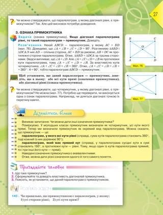 27
Чи можна стверджувати, що паралелограм, у якому діагоналі рівні, є пря-
мокутником? Так. Але цей висновок потребує доведення.
3. ОЗНАКА ПРЯМОКУТНИКА
Задача (ознака прямокутника). Якщо діагоналі паралелограма
рівні, то такий паралелограм — прямокутник. Доведіть.
Розв’язання. Нехай ABCD — паралелограм, у якому AC = BD
(мал. 76). Доведемо, що A = B = C = D = 90. Розглянемо ABD і
DCA.У них AD — спільна сторона, AC = BD за умовою, AB = DC як про-
тилежні сторони паралелограма. Отже, ABD = DCA за трьома сторо-
нами. Звідси випливає, що A = D. Але A = C і D = B як протилежні
кути паралелограма, тому A = C = D = B. За властивістю кутів
чотирикутника, A + C + D + B = 360. Отже, A = C = D = B =
= 360 : 4 = 90, тобто паралелограм ABCD — прямокутник.
Щоб установити, що даний паралелограм — прямокутник, дове-
діть, що в ньому: або всі кути прямі (означення прямокутника),
або діагоналі рівні (ознака прямокутника).
Чи можна стверджувати, що чотирикутник, у якому діагоналі рівні, є пря-
мокутником? Не можна (мал. 77). Потрібно ще перевірити, чи виконується
одна з ознак паралелограма. Наприклад, чи діляться діагоналі точкою їх
перетину навпіл.
Виникає запитання: Чи можна дати інші означення прямокутника?
Поміркуємо. У молодших класах прямокутник визначали як чотирикутник, усі кути якого
прямі. Тепер ми визначили прямокутник як окремий вид паралелограма. Можна сказати,
що прямокутник — це:
паралелограм, у якого всі кути рівні (справді, сума кутів паралелограма становить 360,
тоді кожний із них дорівнює 90);
паралелограм, який має прямий кут (справді, у паралелограма сусідні кути в сумі
становлять 180, а протилежні кути — рівні. Тому, якщо один із кутів паралелограма прямий,
то і три інші його кути — прямі).
Наведені означення прямокутника є еквівалентними.
Отже, можна дати різні означення одного й того самого поняття.
Дізнайтеся більше
Пригадайте головне
1. Що таке прямокутник?
2. Сформулюйте та доведіть властивість діагоналей прямокутника.
3. Поясніть, як установити, що даний паралелограм є прямокутником.
Розв’яжіть задачі
145'. Чи правильно, що прямокутником є паралелограм, у якому:
1) усі сторони рівні; 2) усі кути прямі?
Мал. 76
Мал. 77
A D
B
O
C
 