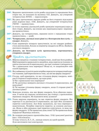 37
244*. Вершини протилежних кутів ромба сполучено із серединами його
сторін так, як показано на малюнку 112. Доведіть, що утворений
чотирикутник MNKL — паралелограм.
245*. Від двох протилежних вершин ромба на його сторонах відкладено
рівні відрізки (мал. 113). Доведіть, що утворений чотирикутник
PMNK — прямокутник.
246*. Із точки перетину діагоналей ромба проведено перпендикуляри до
його сторін. Доведіть, що основи цих перпендикулярів є вершина-
ми прямокутника.
247*. Доведіть, що чотирикутник, вершини якого є серединами сторін
прямокутника, — ромб.
248*. Чотирикутник, діагоналі якого рівні та є бісектрисами його кутів, —
квадрат. Доведіть.
249*. Сума периметрів чотирьох трикутників, на які квадрат розбива-
ється діагоналями, більша за периметр квадрата на 20 см. Знайдіть
діагональ квадрата.
250*. Доведіть, що бісектриси кутів прямокутника, перетинаючись,
утворюють квадрат.
Проявіть компетентність
251. Швачка викроїла з тканини чотирикутник, який має бути ромбом.
Щоб перевірити правильність викрійки, вона перегнула тканину за
однією діагоналлю й переконалася, що краї тканини суміщаються.
Чи є правильною така перевірка? Якщо ні, то запропонуйте свій
спосіб перевірки.
252. Якунайменшукількістьразівпотрібноперегнутичотирикутнийшма-
ток тканини, щоб переконатися в тому, що він має форму квадрата?
253. Столяр, щоб перевірити, чи має стільниця форму квадрата, вимі-
ряв її сторони й переконався, що вони рівні.
1) Чи є правильною така перевірка?
2) Чи достатньо виміряти діагоналі стільниці й переконатися, що
вони рівні?
3) Чи матиме стільниця форму квадрата, якщо її сторони рівні й
діагоналі рівні?
254. Земельна ділянка, яка має форму квадрата, була обнесена парка-
ном. З часом від паркану залишилося два стовпці у протилежних
вершинах квадрата. Як відновити межу ділянки?
255. Учень вирішив перевірити, чи має серветка форму квадрата. Він
перегнув її за діагоналлю й переконався, що краї обох половинок
серветки сумістилися. Але йому зауважили, що така перевірка є
недостатньою. Потрібно перегнути серветку за кожною діагонал-
лю. Якщо в обох випадках краї серветки сумістяться, то вона має
форму квадрата. 1) Чи правильно діяв учень? 2) Чи правильно йому
порадили? Відповідь поясніть.
256. За схемами розсувного кронштейна (мал. 114) і розсувної решітки
(мал. 115) поясніть:
1) чому точки A, B, C, D… завжди лежать на одній прямій;
2) як виготовити такі конструкції.
Мал. 112
Мал. 113
Мал. 114
A
B
D
M
N K
L
C
A P
M K
B N
D
C
A B C D
Мал. 115
 