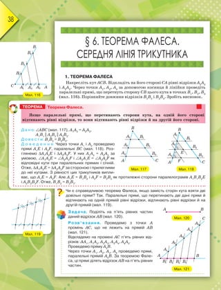 38
§ 6. ТЕОРЕМА ФАЛЕСА.
СЕРЕДНЯ ЛІНІЯ ТРИКУТНИКА
1. ТЕОРЕМА ФАЛЕСА
Накресліть кут АСВ. Відкладіть на його стороні СА рівні відрізки А1
А2
і А2
А3
. Через точки А1
, А2
, А3
за допомогою косинця й лінійки проведіть
паралельні прямі, що перетнуть сторону СВ цього кута в точках В1
, В2
, В3
(мал. 116). Порівняйте довжини відрізків В1
В2
і В2
В3
. Зробіть висновок.
Чи є справедливою теорема Фалеса, якщо замість сторін кута взяти дві
довільні прямі? Так. Паралельні прямі, що перетинають дві дані прямі й
відтинають на одній прямій рівні відрізки, відтинають рівні відрізки й на
другій прямій (мал. 119).
Задача. Поділіть на п’ять рівних частин
даний відрізок АВ (мал. 120).
Розв’язання. Проведемо з точки А
промінь АС, що не лежить на прямій АВ
(мал. 121).
Відкладемо на промені АС п’ять рівних від-
різків: АА1
, А1
А2
, А2
А3
, А3
А4
, А4
А5
.
Проведемо пряму А5
В.
Через точки А1
, А2
, А3
, А4
проведемо прямі,
паралельні прямій А5
В. За теоремою Фале-
са, ці прямі ділять відрізок АВ на п’ять рівних
частин.
Мал. 116
Мал. 119
Мал. 120
Мал. 121
Мал. 117 Мал. 118
Теорема Фалеса.
ßêùî ïàðàëåëüíі ïðÿìі, ùî ïåðåòèíàþòü ñòîðîíè êóòà, íà îäíіé éîãî ñòîðîíі
âіäòèíàþòü ðіâíі âіäðіçêè, òî âîíè âіäòèíàþòü ðіâíі âіäðіçêè é íà äðóãіé éîãî ñòîðîíі.
Д а н о: АВС (мал. 117), А1
А2
= А2
А3
,
А1
В1
|| А2
В2
|| А3
В3
.
Д о в е с т и: В1
В2
= В2
В3
.
Д о в е д е н н я. Через точки А1
і А2
проведемо
прямі А1
Е і А2
F, паралельні ВС (мал. 118). Роз-
глянемо А1
А2
Е і А2
А3
F. У них А1
А2
= А2
А3
за
умовою, А1
А2
Е = А2
А3
F і А2
А1
Е = А3
А2
F як
відповідні кути при паралельних прямих і січній.
Отже, А1
А2
Е = А2
А3
F за стороною і прилеглими
до неї кутами. З рівності цих трикутників випли-
ває, що А1
Е = А2
F. Але А1
Е = В1
В2
і А2
F = В2
В3
як протилежні сторони паралелограмів А1
В1
В2
Е
і А2
В2
В3
F. Отже, В1
В2
= В2
В3
.
ТЕОРЕМА
 