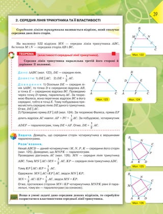39
2. СЕРЕДНЯ ЛІНІЯ ТРИКУТНИКА ТА ЇЇ ВЛАСТИВОСТІ
Середньою лінією трикутника називається відрізок, який сполучає
середини двох його сторін.
На малюнку 122 відрізок MN — середня лінія трикутника АВС,
бо точки M i N — середини сторін АВ і ВС.
(властивості середньої лінії трикутника).
Ñåðåäíÿ ëіíіÿ òðèêóòíèêà ïàðàëåëüíà òðåòіé éîãî ñòîðîíі é
äîðіâíþє її ïîëîâèíі.
Д а н о: АВС (мал. 123), DE — середня лінія.
Д о в е с т и: 1) DE || AC; 2) DE =
1
2
AC.
Д о в е д е н н я. 1) Оскільки DE — середня лі-
нія АВС, то точка D є серединою відрізка АВ,
а точка Е — серединою відрізка ВС. Проведемо
через точку D пряму, паралельну AC. За теоре-
мою Фалеса, вона перетинає відрізок ВС в його
середині, тобто в точці Е. Тому побудована пря-
ма містить середню лінію DE даного трикутника.
Отже, DE || AC.
2) Проведемо пряму EF || AB (мал. 124). За теоремою Фалеса, пряма EF
ділить відрізок АС навпіл: AF = FC =
1
2
AC. За побудовою, чотирикутник
ADEF — паралелограм, тому DE = AF. Отже, DE =
1
2
AC.
Задача. Доведіть, що середини сторін чотирикутника є вершинами
паралелограма.
Розв’язання.
Нехай АВСD — даний чотирикутник і M, N, P, K — середини його сторін
(мал. 125). Доведемо, що MNPK — паралелограм.
Проведемо діагональ АС (мал. 126). MN — середня лінія трикутника
АВС. Тому MN || AC i MN =
1
2
AC. KP — середня лінія трикутника ADC.
Тому KP || AC i KP =
1
2
AC.
Одержали: MN || AC i KP || AC, звідси MN || KP;
MN =
1
2
AC i KP =
1
2
AC, звідси MN = KP.
Отже, протилежні сторони MN i KP чотирикутника MNPK рівні й пара-
лельні, тому він — паралелограм (за ознакою).
Якщо в умові задачі дано середини деяких відрізків, то спробуйте
скористатися властивостями середньої лінії трикутника.
ТЕОРЕМА
Мал. 123
Мал. 122
Мал. 126
Мал. 125
Мал. 124
 