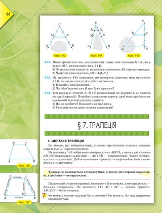 44
Мал. 143 Мал. 144 Мал. 145
311. Може трапитися так, що провісити пряму між точками M i N, як у
задачі 310, неможливо (мал. 144).
1) За малюнком поясніть, як виміряти відстань АВ в цьому випадку.
2) Чому шукана відстань АВ = 4M1
N1
?
312. На малюнку 145 показано, як виміряти відстань між пунктами
А і В, якщо до пункту А підійти не можна.
1) Поясніть вимірювання.
2) Чи обов’язково кут В має бути прямим?
313. Три населені пункти А, В і С розташовані на рівнині й не лежать
на одній прямій. Потрібно прокласти дорогу, щоб вона пройшла на
однаковій відстані від цих пунктів.
1) Як це зробити? Покажіть на малюнку.
2) Скільки таких доріг можна прокласти?
§ 7. ТРАПЕЦІЯ
1. ЩО ТАКЕ ТРАПЕЦІЯ
Ви знаєте, що чотирикутник, у якому протилежні сторони попарно
паралельні, є паралелограмом.
На малюнку 146 зображено чотирикутник ABCD, у якому дві сторони
AD і BC паралельні, а дві інші — AB і CD — непаралельні. Такий чотири-
кутник — трапеція. Дайте означення трапеції та порівняйте його з наве-
деним у підручнику.
Трапецією називається чотирикутник, у якому дві сторони паралель-
ні, а дві інші — непаралельні.
Паралельні сторони трапеції називають її основами, а непаралельні —
бічними сторонами. На малюнку 147 AD і BC — основи трапеції,
AB і CD — бічні сторони.
Чи можуть основи трапеції бути рівними? Не можуть, бо тоді одержимо
паралелограм.
Мал. 146
Мал. 147
 
