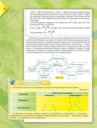 46
BFC = QFD як вертикальні, BCF = QDF як внутрішні різносторонні
кути при паралельних прямих BC i AQ та січній CD. Отже, BCF = QDF
за стороною та прилеглими до неї кутами. З рівності трикутників випли-
ває: BF = FQ, тобто середня лінія EF трапеції є середньою лінією трикут-
ника ABQ.
1) За властивістю середньої лінії трикутника, EF || AQ, тому EF || AD.
Оскільки AD || BC, то EF || BC.
2)
1
2 2

 
AD DQ
EF AQ , але DQ = BC (з рівності трикутників BCF i QDF).
Тоді одержимо:
2


AD BC
EF .
Подивіться на малюнок 155, на якому зображено вивчені вами чоти-
рикутники. Ви бачите, що серед чотирикутників можна виділити парале-
лограми (протилежні сторони попарно паралельні) і трапеції (тільки дві
протилежні сторони паралельні). Серед трапецій, у свою чергу, — рівно-
бічні й прямокутні. Якщо в паралелограмі всі сторони рівні або всі кути
прямі, то одержимо ромби або прямокутники. Нарешті, квадрат є окре-
мим видом і ромба (усі сторони рівні), і прямокутника (усі кути прямі),
і паралелограма (усі кути прямі й усі сторони рівні).
Мал. 155
1. Розгляньте таблицю 13 класифікації трапецій за бічними сторонами та кутами.
Таблиця 13
За кутами
За бічними сторонами
Рівнобічні Нерівнобічні
Прямокутні —
Непрямокутні
За бічними сторонами трапеції поділяють на рівнобічні та нерівнобічні, а за кутами —
на прямокутні та непрямокутні. Рівнобічні трапеції бувають одного виду — непрямокутні; нерів-
нобічні — як прямокутні, так і непрямокутні.
Дізнайтеся більше
 