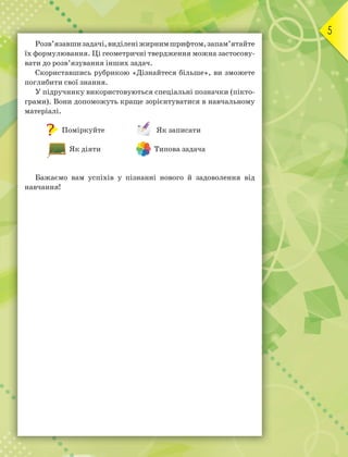 5
Розв’язавшизадачі,виділеніжирнимшрифтом,запам’ятайте
їх формулювання. Ці геометричні твердження можна застосову-
вати до розв’язування інших задач.
Скориставшись рубрикою «Дізнайтеся більше», ви зможете
поглибити свої знання.
У підручнику використовуються спеціальні позначки (пікто-
грами). Вони допоможуть краще зорієнтуватися в навчальному
матеріалі.
Поміркуйте Як записати
Як діяти Типова задача
Бажаємо вам успіхів у пізнанні нового й задоволення від
навчання!
 