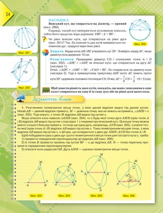 54
НАСЛІДОК 2.
Вписаний кут, що спирається на діаметр, — прямий
(мал. 200).
Справді, такий кут вимірюється половиною півкола,
тобто його градусна міра дорівнює 180 : 2 = 90.
Чи рівні вписані кути, що спираються на рівні дуги
(мал. 201)? Так, бо кожний із цих кутів вимірюється по-
ловиною дуг, градусні міри яких рівні.
Задача. Хорди кола АВ і ВС утворюють кут 30. Знайдіть хорду АС, якщо
діаметр кола дорівнює 10 см.
Розв’язання. Проведемо діаметр CD і сполучимо точки А і D
(мал. 202). ABC = ADC як вписані кути, що спираються на дугу АС
(наслідок 1).
Отже, ADC = АВС = 30. CAD = 90, бо спирається на діаметр кола
(наслідок 2). Тоді в прямокутному трикутнику ADC катет АС лежить проти
кута 30 і дорівнює половині гіпотенузи CD. Отже, АС=
1
2
CD=
1
2
·10 = 5 (см).
Щоб довести рівність двох кутів, покажіть, що вони є вписаними в одне
коло і спираються на одну й ту саму дугу або на рівні дуги цього кола.
Мал. 200
1. Розглянемо геометричне місце точок, з яких даний відрізок видно під даним кутом.
Нехай АВ — деякий відрізок прямої а, М — довільна точка, яка не лежить на прямій а, АМВ = 
(мал. 203). Тоді кажуть: з точки М відрізок АВ видно під кутом .
Якщо описати коло навколо АМВ (мал. 204), то з будь-якої точки дуги АМВ (крім точок А
і В) відрізок АВ видно під кутом  (наслідок 1 з теореми про вписаний кут). Оскільки точку можна
взяти і з іншого боку від прямої а, то існує ще одна дуга, наприклад, ANB (мал. 205), з кожної точ-
ки якої (крім точок А і В) відрізок АВ видно під кутом . Тому геометричним місцем точок, з яких
відрізок AB видно під кутом , є фігура, що складається з двох дуг AMB і ANB без точок А і В.
Щоб побудувати одну з двох дуг цього геометричного місця точок для гострого кута , треба:
1) провести серединний перпендикуляр до відрізка АВ (мал. 206);
2) із точки В провести промінь під кутом 90 –  до відрізка АВ. О — точка перетину про-
меня із серединним перпендикуляром;
3) описати коло радіусом ОВ. Дуга АМВ — шукане геометричне місце точок.
Мал. 203 Мал. 204 Мал. 206
Мал. 205
коло і спираються на одн
Дізнайтеся більше
Мал. 201
Мал. 202
 