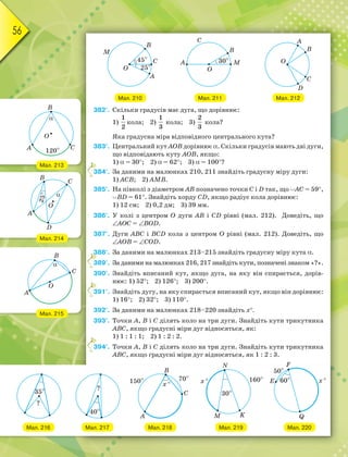 56
Мал. 212
Мал. 210 Мал. 211
382°. Скільки градусів має дуга, що дорівнює:
1)
1
2
кола; 2)
1
3
кола; 3)
2
3
кола?
Яка градусна міра відповідного центрального кута?
383°. Центральний кут АОВ дорівнює . Скільки градусів мають дві дуги,
що відповідають куту АОВ, якщо:
1)  = 30; 2)  = 62; 3)  = 100?
384°. За даними на малюнках 210, 211 знайдіть градусну міру дуги:
1) АСВ; 2) АМВ.
385°. На півколі з діаметром АВ позначено точки С i D так, що АС = 59,
BD = 61. Знайдіть хорду CD, якщо радіус кола дорівнює:
1) 12 см; 2) 0,2 дм; 3) 39 мм.
386°. У колі з центром О дуги АВ і CD рівні (мал. 212). Доведіть, що
АОС = BOD.
387°. Дуги АВС і BCD кола з центром О рівні (мал. 212). Доведіть, що
АОВ = COD.
388°. За даними на малюнках 213–215 знайдіть градусну міру кута .
389°. За даними на малюнках 216, 217 знайдіть кути, позначені знаком «?».
390°. Знайдіть вписаний кут, якщо дуга, на яку він спирається, дорів-
нює: 1) 52; 2) 126; 3) 200.
391°. Знайдіть дугу, на яку спирається вписаний кут, якщо він дорівнює:
1) 16; 2) 32; 3) 110.
392°. За даними на малюнках 218–220 знайдіть х.
393°. Точки А, В і С ділять коло на три дуги. Знайдіть кути трикутника
АВС, якщо градусні міри дуг відносяться, як:
1) 1 : 1 : 1; 2) 1 : 2 : 2.
394°. Точки А, В і С ділять коло на три дуги. Знайдіть кути трикутника
АВС, якщо градусні міри дуг відносяться, як 1 : 2 : 3.
3
3
3
3
3
Мал. 213
Мал. 214
Мал. 215
Мал. 216 Мал. 217 Мал. 218 Мал. 219 Мал. 220
 