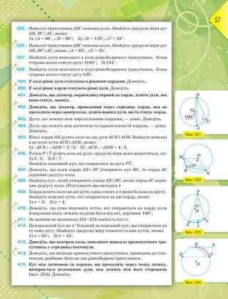 57
395°. Навколо трикутника АВС описано коло. Знайдіть градусні міри дуг
АВ, ВС і АС, якщо:
1) А = 30, В = 90; 2) В = 110, С = 28.
396°. Навколо трикутника АВС описано коло. Знайдіть градусні міри дуг
АВ, ВС і АС, якщо А = 65, С = 35.
397°. Знайдіть кути вписаного в коло рівнобедреного трикутника, бічна
сторона якого стягує дугу: 1) 64; 2) 144.
398°. Знайдіть кути вписаного в коло рівнобедреного трикутника, бічна
сторона якого стягує дугу 120.
399. У колі рівні дуги стягуються рівними хордами. Доведіть.
400. У колі рівні хорди стягують рівні дуги. Доведіть.
401. Доведіть, що діаметр, перпендикулярний до хорди, ділить дуги, які
вона стягує, навпіл.
402. Доведіть, що діаметр, проведений через середину хорди, яка не
проходить через центр кола, ділить навпіл дуги, що їх стягує хорда.
403. Дуги, що лежать між паралельними хордами, — рівні. Доведіть.
404. Дуги, що лежать між дотичною та паралельною їй хордою, — рівні.
Доведіть.
405. Кінці хорди АВ ділять коло на дві дуги АСВ і АDВ. Знайдіть вписані
в це коло кути ACB i ADB, якщо:
1) ACB : ADB = 2 : 3; 2) ACB : ADB = 4 : 5.
406. Точки Р і Т ділять коло на дуги, градусні міри яких відносяться, як:
1) 3 : 5; 2) 2 : 7.
Знайдіть вписаний кут, що спирається на дугу РТ.
407. Доведіть, що коли хорди АВ і ВС утворюють кут 30, то хорда АС
дорівнює радіусу кола.
408. Знайдіть кут, який утворюють хорди АВ і ВС, якщо хорда АС дорів-
нює радіусу кола. (Розгляньте два випадки.)
409. Хорда ділить коло на дві дуги, одна з яких в n разів більша за другу.
Знайдіть вписані кути, які спираються на цю хорду, якщо:
1) n = 3; 2) n = 4.
410. Доведіть, що сума вписаних кутів, які спираються на хорду кола
й вершини яких лежать по різні боки від неї, дорівнює 180.
411. За даними на малюнках 221–223 знайдіть кут .
412. Центральний кут на n більший за вписаний кут, що спирається на
ту саму дугу. Знайдіть градусну міру кожного із цих кутів, якщо:
1) n = 35; 2) n = 45.
413. Доведіть, що центром кола, описаного навколо прямокутного три-
кутника, є середина гіпотенузи.
414. Доведіть, що медіана прямокутного трикутника, проведена до гіпо-
тенузи, розбиває його на два рівнобедрені трикутники.
415. Кут між дотичною та хордою, що проходить через точку дотику,
вимірюється половиною дуги, яка лежить між його сторонами
(мал. 224). Доведіть.
3
3
3
4
4
4
4
4
4
4
4
4
4
Мал. 221
Мал. 222
Мал. 223
Мал. 224
 